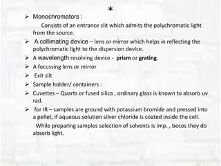 * Monochromators :
Consists of an entrance slit which admits the polychromatic light
from the source.
 A collimating device – lens or mirror which helps in reflecting the
polychromatic light to the dispersion device.
 A wavelength resolving device - prism or grating.
 A focussing lens or mirror
 Exit slit
 Sample holder/ containers :
 Cuvettes – Quarts or fused silica , ordinary glass is known to absorb uv
rad.
 for IR – samples are ground with potassium bromide and pressed into
a pellet, if aqueous solution silver chloride is coated inside the cell.
While preparing samples selection of solvents is imp. , becos they do
absorb light.
 