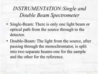 INSTRUMENTATION:Single and
Double Beam Spectrometer
• Single-Beam: There is only one light beam or
optical path from the source through to the
detector.
• Double-Beam: The light from the source, after
passing through the monochromator, is split
into two separate beams-one for the sample
and the other for the reference.
 