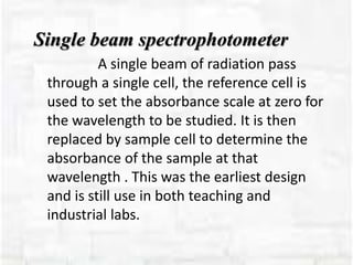 Single beam spectrophotometer
A single beam of radiation pass
through a single cell, the reference cell is
used to set the absorbance scale at zero for
the wavelength to be studied. It is then
replaced by sample cell to determine the
absorbance of the sample at that
wavelength . This was the earliest design
and is still use in both teaching and
industrial labs.
 