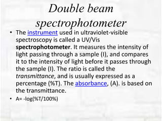 Double beam
spectrophotometer
• The instrument used in ultraviolet-visible
spectroscopy is called a UV/Vis
spectrophotometer. It measures the intensity of
light passing through a sample (I), and compares
it to the intensity of light before it passes through
the sample (I). The ratio is called the
transmittance, and is usually expressed as a
percentage (%T). The absorbance, (A). is based on
the transmittance.
• A= -log(%T/100%)
 