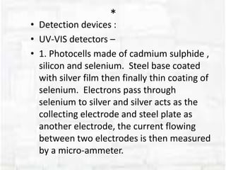 *
• Detection devices :
• UV-VIS detectors –
• 1. Photocells made of cadmium sulphide ,
silicon and selenium. Steel base coated
with silver film then finally thin coating of
selenium. Electrons pass through
selenium to silver and silver acts as the
collecting electrode and steel plate as
another electrode, the current flowing
between two electrodes is then measured
by a micro-ammeter.
 