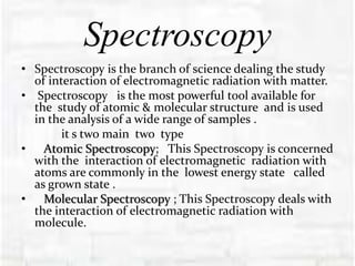 Spectroscopy
• Spectroscopy is the branch of science dealing the study
of interaction of electromagnetic radiation with matter.
• Spectroscopy is the most powerful tool available for
the study of atomic & molecular structure and is used
in the analysis of a wide range of samples .
it s two main two type
• Atomic Spectroscopy; This Spectroscopy is concerned
with the interaction of electromagnetic radiation with
atoms are commonly in the lowest energy state called
as grown state .
• Molecular Spectroscopy ; This Spectroscopy deals with
the interaction of electromagnetic radiation with
molecule.
 