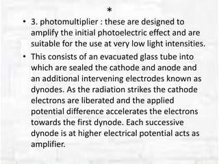 *
• 3. photomultiplier : these are designed to
amplify the initial photoelectric effect and are
suitable for the use at very low light intensities.
• This consists of an evacuated glass tube into
which are sealed the cathode and anode and
an additional intervening electrodes known as
dynodes. As the radiation strikes the cathode
electrons are liberated and the applied
potential difference accelerates the electrons
towards the first dynode. Each successive
dynode is at higher electrical potential acts as
amplifier.
 