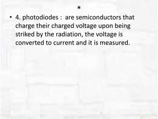 *
• 4. photodiodes : are semiconductors that
charge their charged voltage upon being
striked by the radiation, the voltage is
converted to current and it is measured.
 