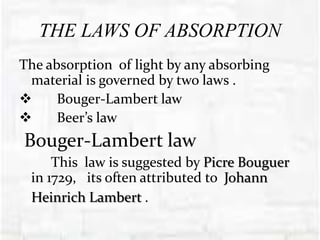 THE LAWS OF ABSORPTION
The absorption of light by any absorbing
material is governed by two laws .
 Bouger-Lambert law
 Beer’s law
Bouger-Lambert law
This law is suggested by Picre Bouguer
in 1729, its often attributed to Johann
Heinrich Lambert .
 