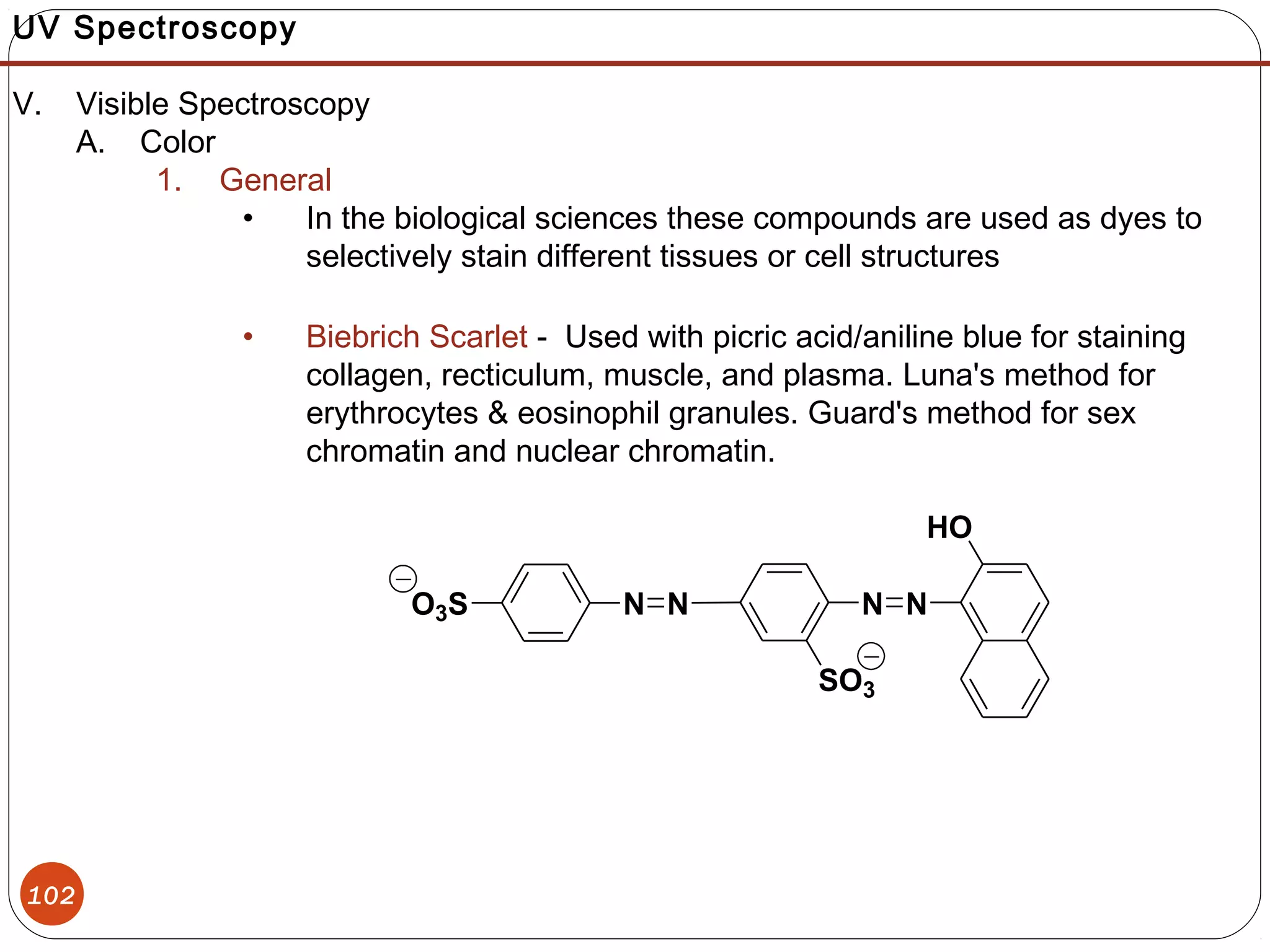 102
NNO3S
SO3
N N
HO
UV Spectroscopy
V. Visible Spectroscopy
A. Color
1. General
• In the biological sciences these compounds are used as dyes to
selectively stain different tissues or cell structures
• Biebrich Scarlet - Used with picric acid/aniline blue for staining
collagen, recticulum, muscle, and plasma. Luna's method for
erythrocytes & eosinophil granules. Guard's method for sex
chromatin and nuclear chromatin.
 
