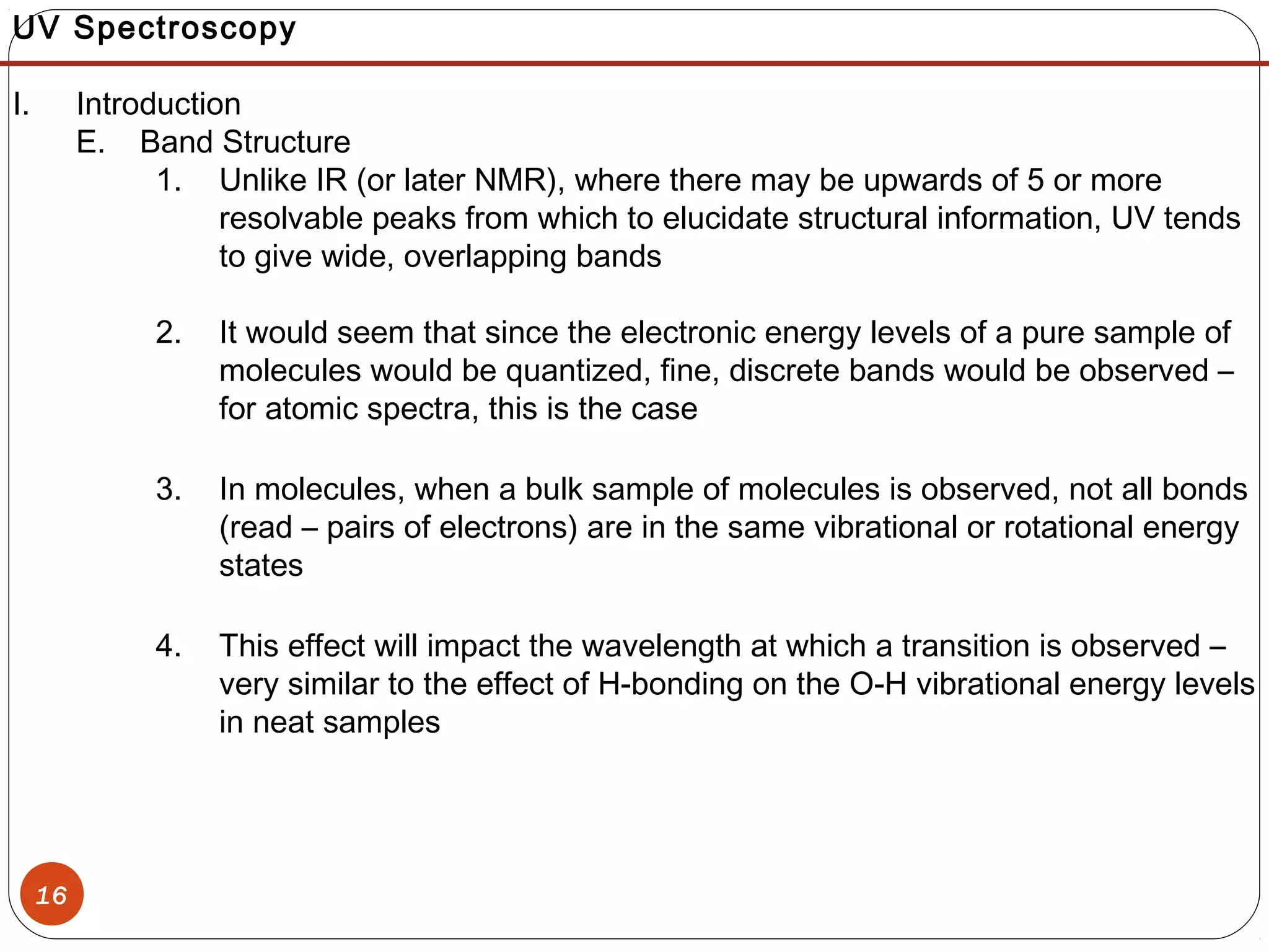 16
UV Spectroscopy
I. Introduction
E. Band Structure
1. Unlike IR (or later NMR), where there may be upwards of 5 or more
resolvable peaks from which to elucidate structural information, UV tends
to give wide, overlapping bands
2. It would seem that since the electronic energy levels of a pure sample of
molecules would be quantized, fine, discrete bands would be observed –
for atomic spectra, this is the case
3. In molecules, when a bulk sample of molecules is observed, not all bonds
(read – pairs of electrons) are in the same vibrational or rotational energy
states
4. This effect will impact the wavelength at which a transition is observed –
very similar to the effect of H-bonding on the O-H vibrational energy levels
in neat samples
 