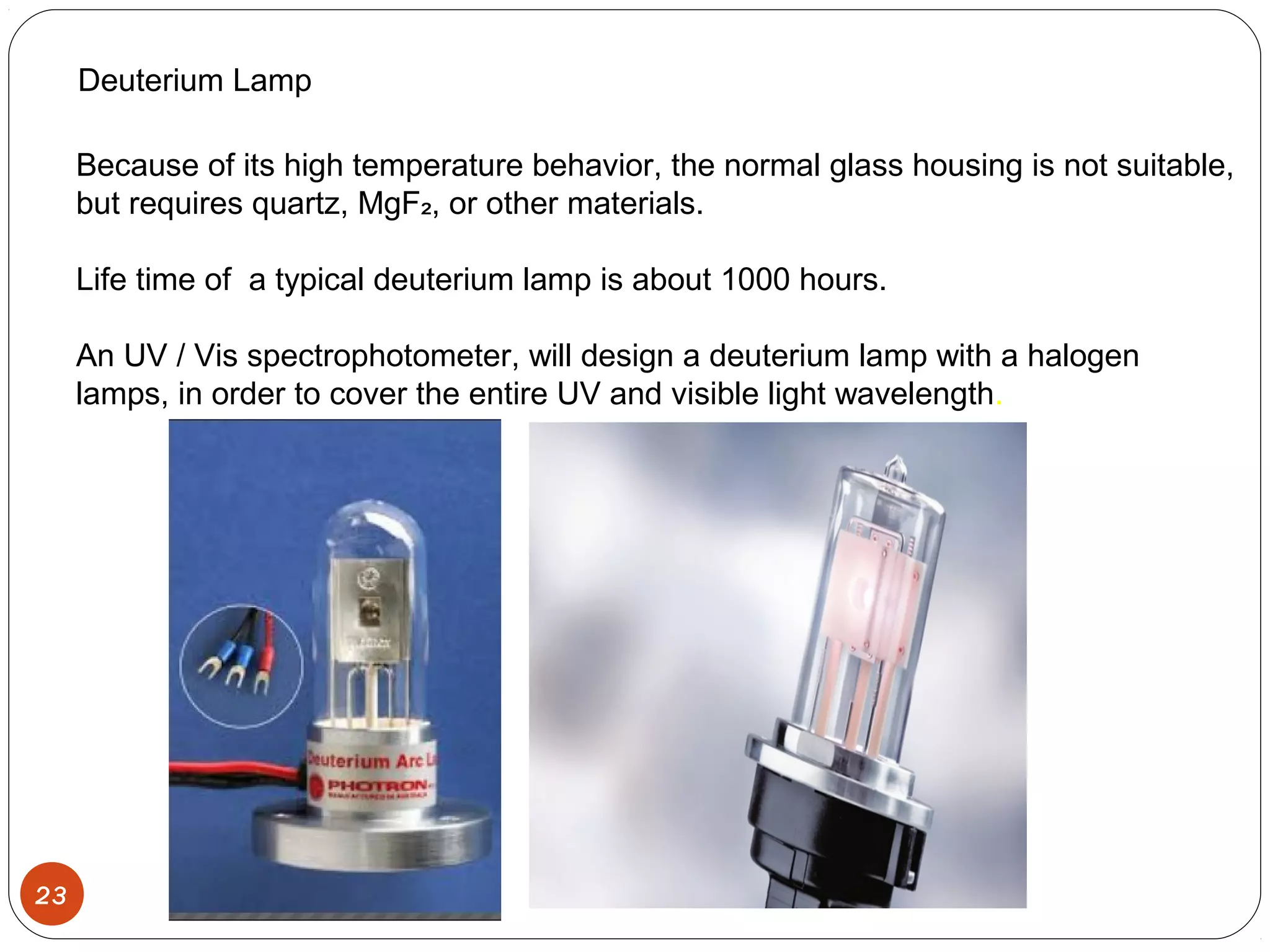 23
Deuterium Lamp
Because of its high temperature behavior, the normal glass housing is not suitable,
but requires quartz, MgF , or other materials.₂
Life time of a typical deuterium lamp is about 1000 hours.
An UV / Vis spectrophotometer, will design a deuterium lamp with a halogen
lamps, in order to cover the entire UV and visible light wavelength.
 