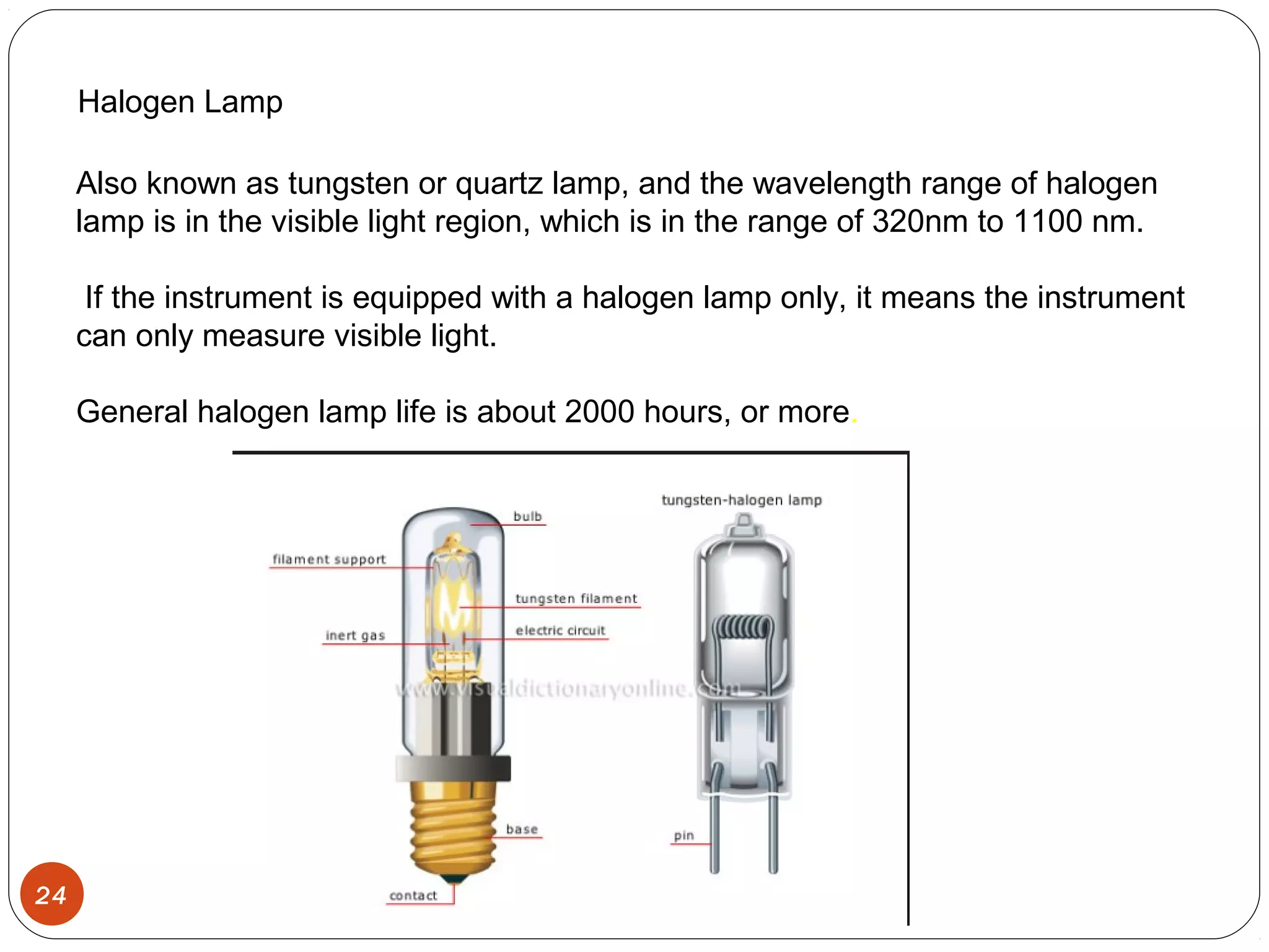 24
Halogen Lamp
Also known as tungsten or quartz lamp, and the wavelength range of halogen
lamp is in the visible light region, which is in the range of 320nm to 1100 nm.
If the instrument is equipped with a halogen lamp only, it means the instrument
can only measure visible light.
General halogen lamp life is about 2000 hours, or more.
 