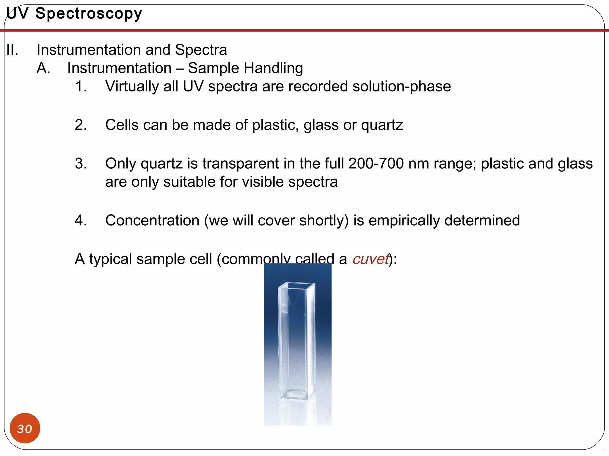 30
UV Spectroscopy
II. Instrumentation and Spectra
A. Instrumentation – Sample Handling
1. Virtually all UV spectra are recorded solution-phase
2. Cells can be made of plastic, glass or quartz
3. Only quartz is transparent in the full 200-700 nm range; plastic and glass
are only suitable for visible spectra
4. Concentration (we will cover shortly) is empirically determined
A typical sample cell (commonly called a cuvet):
 