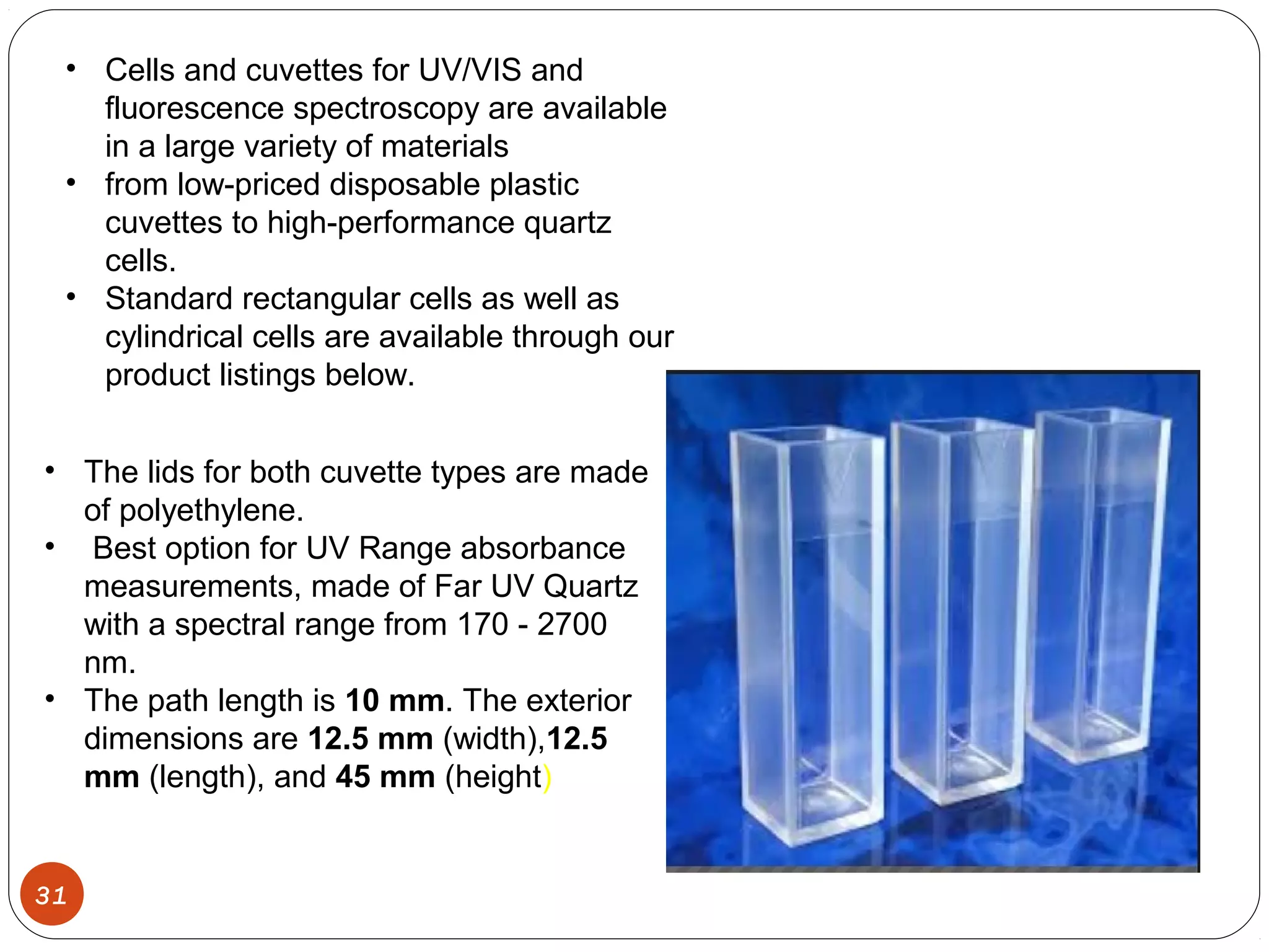 31
• Cells and cuvettes for UV/VIS and
fluorescence spectroscopy are available
in a large variety of materials
• from low-priced disposable plastic
cuvettes to high-performance quartz
cells.
• Standard rectangular cells as well as
cylindrical cells are available through our
product listings below.
• The lids for both cuvette types are made
of polyethylene.
• Best option for UV Range absorbance
measurements, made of Far UV Quartz
with a spectral range from 170 - 2700
nm.
• The path length is 10 mm. The exterior
dimensions are 12.5 mm (width),12.5
mm (length), and 45 mm (height)
 