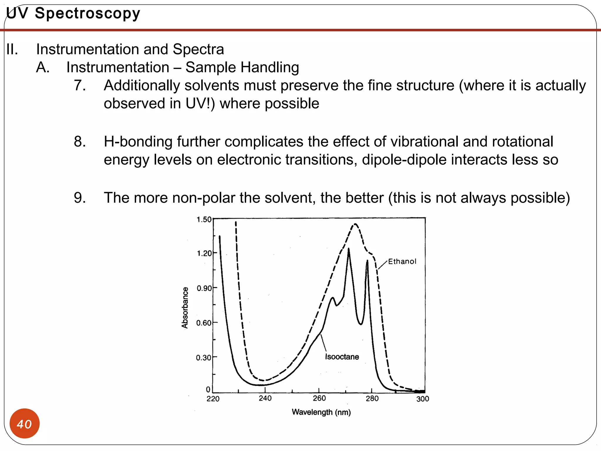 40
UV Spectroscopy
II. Instrumentation and Spectra
A. Instrumentation – Sample Handling
7. Additionally solvents must preserve the fine structure (where it is actually
observed in UV!) where possible
8. H-bonding further complicates the effect of vibrational and rotational
energy levels on electronic transitions, dipole-dipole interacts less so
9. The more non-polar the solvent, the better (this is not always possible)
 