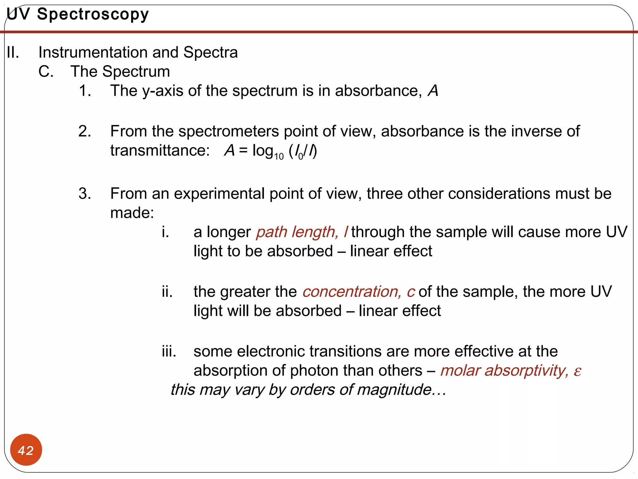 42
UV Spectroscopy
II. Instrumentation and Spectra
C. The Spectrum
1. The y-axis of the spectrum is in absorbance, A
2. From the spectrometers point of view, absorbance is the inverse of
transmittance: A = log10 (I0/I)
3. From an experimental point of view, three other considerations must be
made:
i. a longer path length, l through the sample will cause more UV
light to be absorbed – linear effect
ii. the greater the concentration, c of the sample, the more UV
light will be absorbed – linear effect
iii. some electronic transitions are more effective at the
absorption of photon than others – molar absorptivity, ε
this may vary by orders of magnitude…
 