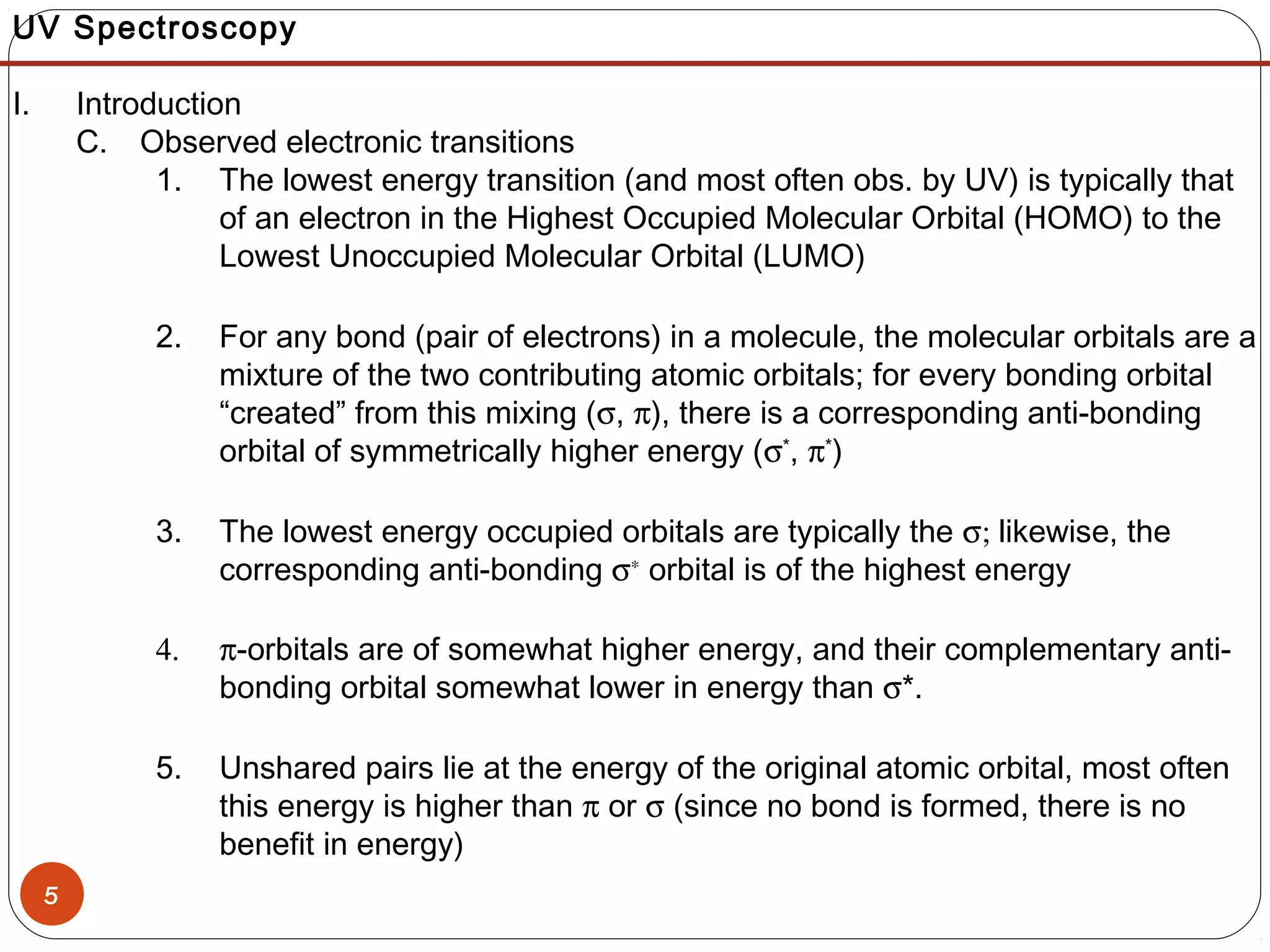5
UV Spectroscopy
I. Introduction
C. Observed electronic transitions
1. The lowest energy transition (and most often obs. by UV) is typically that
of an electron in the Highest Occupied Molecular Orbital (HOMO) to the
Lowest Unoccupied Molecular Orbital (LUMO)
2. For any bond (pair of electrons) in a molecule, the molecular orbitals are a
mixture of the two contributing atomic orbitals; for every bonding orbital
“created” from this mixing (σ, π), there is a corresponding anti-bonding
orbital of symmetrically higher energy (σ*
, π*
)
3. The lowest energy occupied orbitals are typically the σ; likewise, the
corresponding anti-bonding σ∗
orbital is of the highest energy
4. π-orbitals are of somewhat higher energy, and their complementary anti-
bonding orbital somewhat lower in energy than σ*.
5. Unshared pairs lie at the energy of the original atomic orbital, most often
this energy is higher than π or σ (since no bond is formed, there is no
benefit in energy)
 