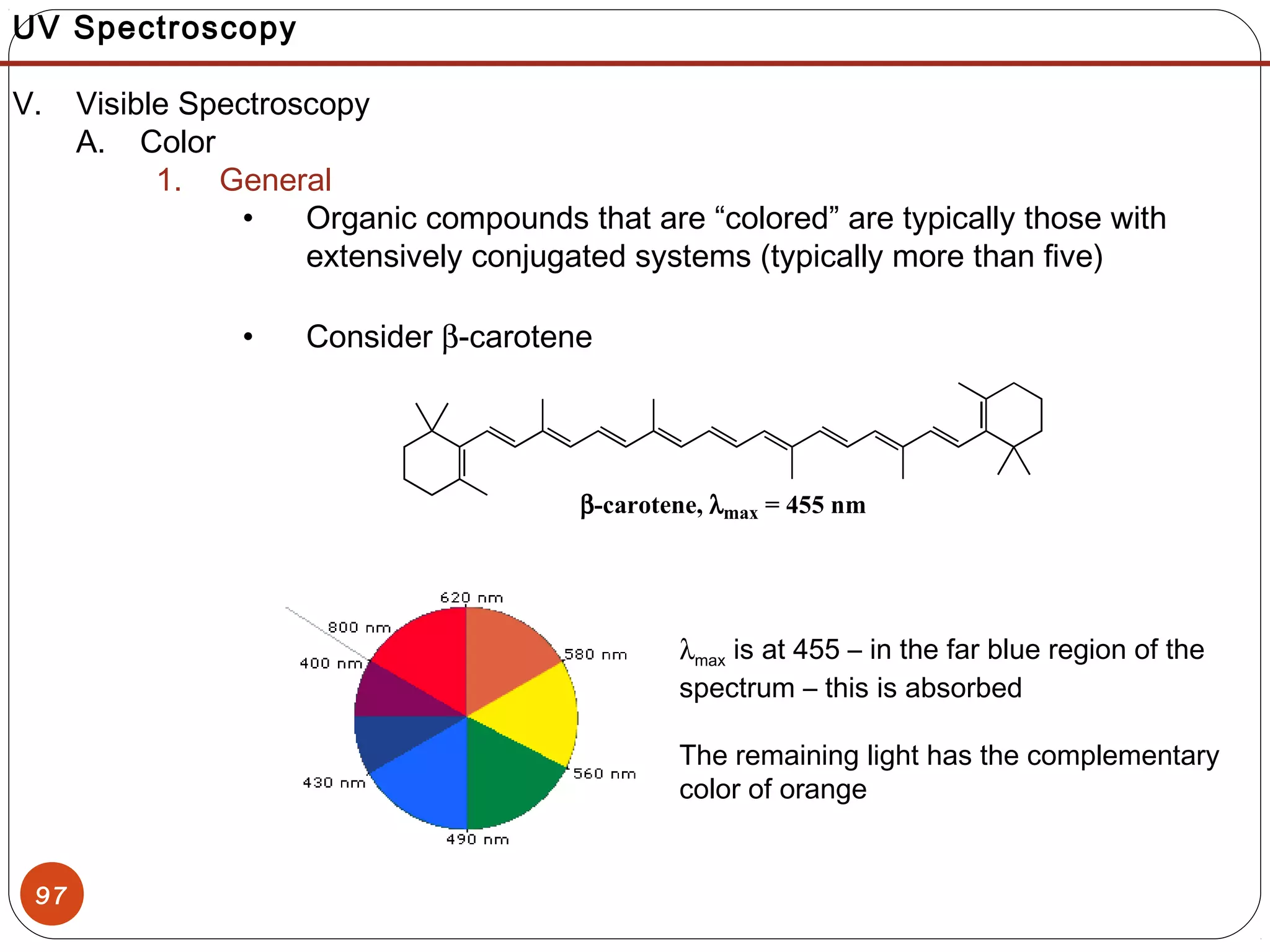 97
UV Spectroscopy
V. Visible Spectroscopy
A. Color
1. General
• Organic compounds that are “colored” are typically those with
extensively conjugated systems (typically more than five)
• Consider β-carotene
β-carotene, λmax = 455 nm
λmax is at 455 – in the far blue region of the
spectrum – this is absorbed
The remaining light has the complementary
color of orange
 