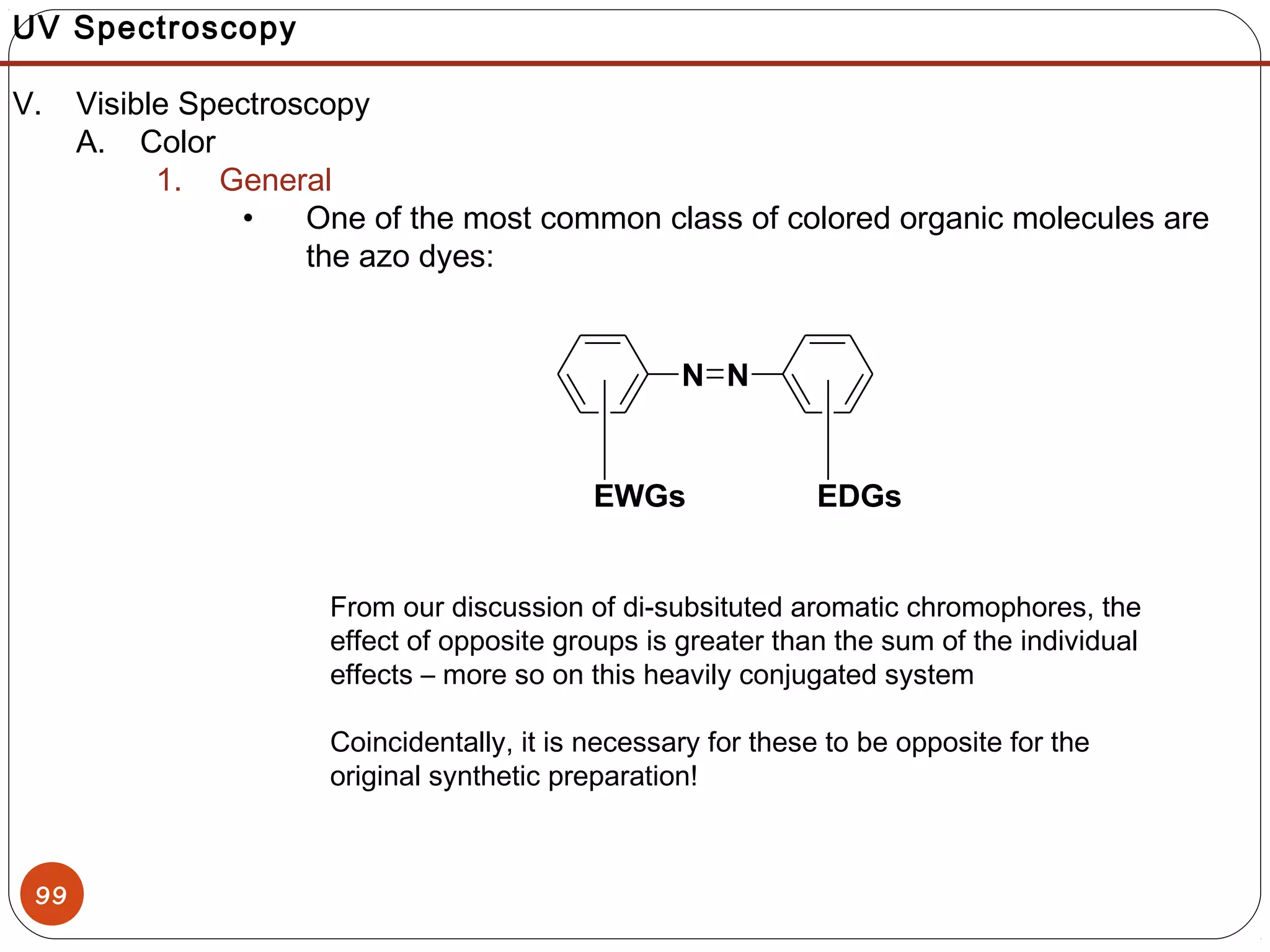 99
UV Spectroscopy
V. Visible Spectroscopy
A. Color
1. General
• One of the most common class of colored organic molecules are
the azo dyes:
From our discussion of di-subsituted aromatic chromophores, the
effect of opposite groups is greater than the sum of the individual
effects – more so on this heavily conjugated system
Coincidentally, it is necessary for these to be opposite for the
original synthetic preparation!
N N
EDGsEWGs
 