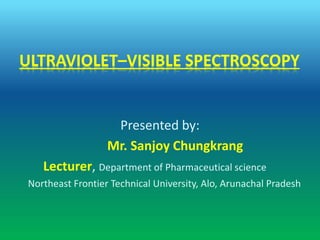 ULTRAVIOLET–VISIBLE SPECTROSCOPY
Presented by:
Mr. Sanjoy Chungkrang
Lecturer, Department of Pharmaceutical science
Northeast Frontier Technical University, Alo, Arunachal Pradesh
 
