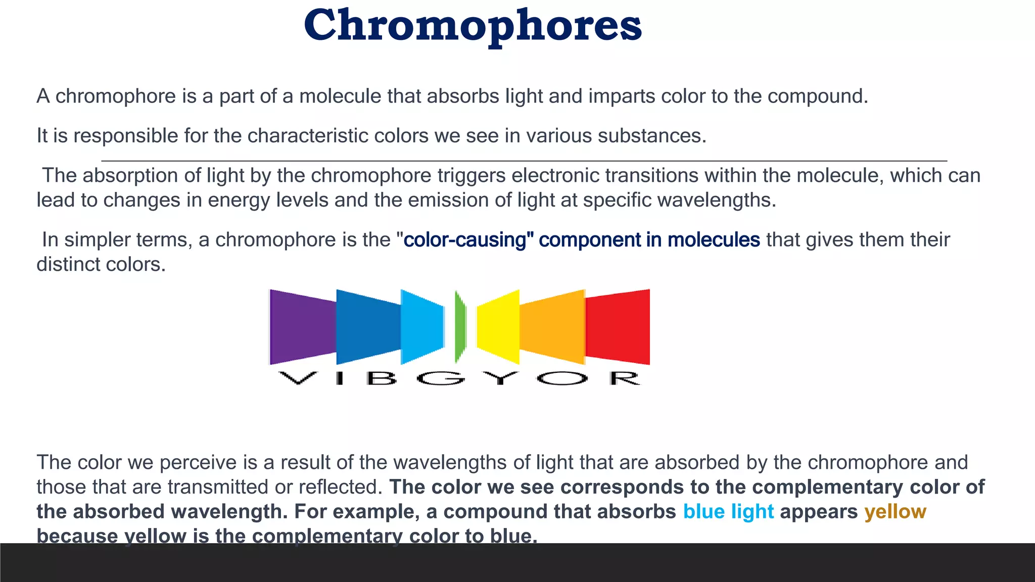 Chromophores
A chromophore is a part of a molecule that absorbs light and imparts color to the compound.
It is responsible for the characteristic colors we see in various substances.
The absorption of light by the chromophore triggers electronic transitions within the molecule, which can
lead to changes in energy levels and the emission of light at specific wavelengths.
In simpler terms, a chromophore is the "color-causing" component in molecules that gives them their
distinct colors.
The color we perceive is a result of the wavelengths of light that are absorbed by the chromophore and
those that are transmitted or reflected. The color we see corresponds to the complementary color of
the absorbed wavelength. For example, a compound that absorbs blue light appears yellow
because yellow is the complementary color to blue.
 