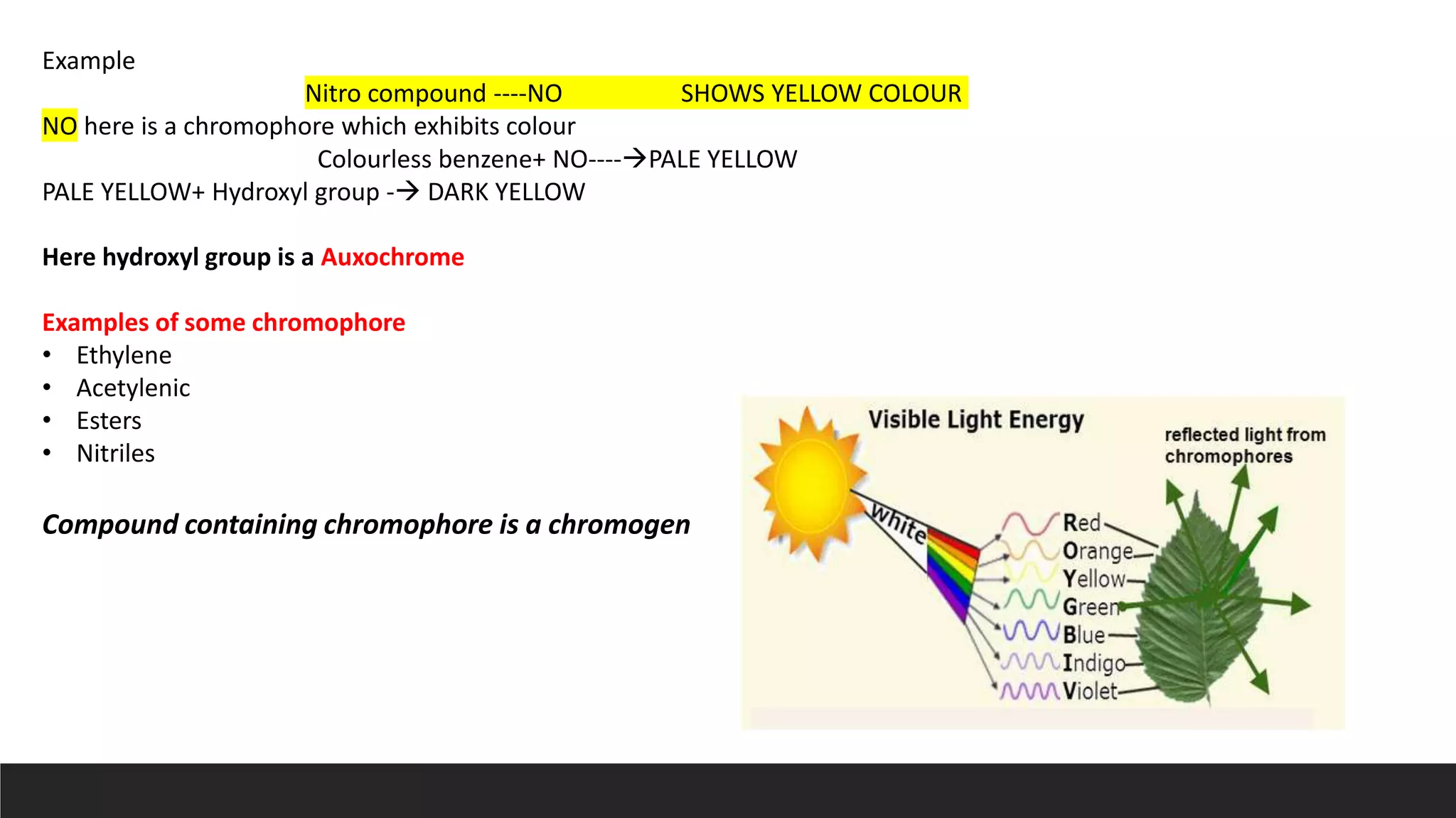 Example
Nitro compound ----NO SHOWS YELLOW COLOUR
NO here is a chromophore which exhibits colour
Colourless benzene+ NO----PALE YELLOW
PALE YELLOW+ Hydroxyl group - DARK YELLOW
Here hydroxyl group is a Auxochrome
Examples of some chromophore
• Ethylene
• Acetylenic
• Esters
• Nitriles
Compound containing chromophore is a chromogen
 