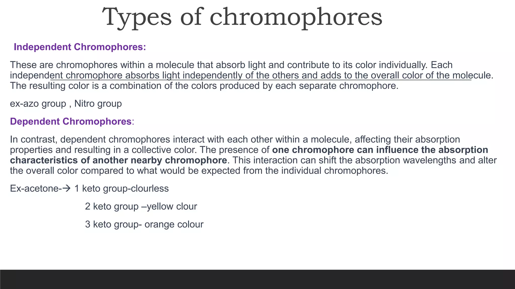 Types of chromophores
Independent Chromophores:
These are chromophores within a molecule that absorb light and contribute to its color individually. Each
independent chromophore absorbs light independently of the others and adds to the overall color of the molecule.
The resulting color is a combination of the colors produced by each separate chromophore.
ex-azo group , Nitro group
Dependent Chromophores:
In contrast, dependent chromophores interact with each other within a molecule, affecting their absorption
properties and resulting in a collective color. The presence of one chromophore can influence the absorption
characteristics of another nearby chromophore. This interaction can shift the absorption wavelengths and alter
the overall color compared to what would be expected from the individual chromophores.
Ex-acetone- 1 keto group-clourless
2 keto group –yellow clour
3 keto group- orange colour
 