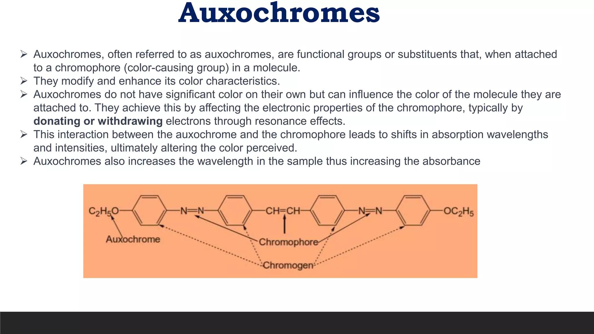 Auxochromes
 Auxochromes, often referred to as auxochromes, are functional groups or substituents that, when attached
to a chromophore (color-causing group) in a molecule.
 They modify and enhance its color characteristics.
 Auxochromes do not have significant color on their own but can influence the color of the molecule they are
attached to. They achieve this by affecting the electronic properties of the chromophore, typically by
donating or withdrawing electrons through resonance effects.
 This interaction between the auxochrome and the chromophore leads to shifts in absorption wavelengths
and intensities, ultimately altering the color perceived.
 Auxochromes also increases the wavelength in the sample thus increasing the absorbance
 