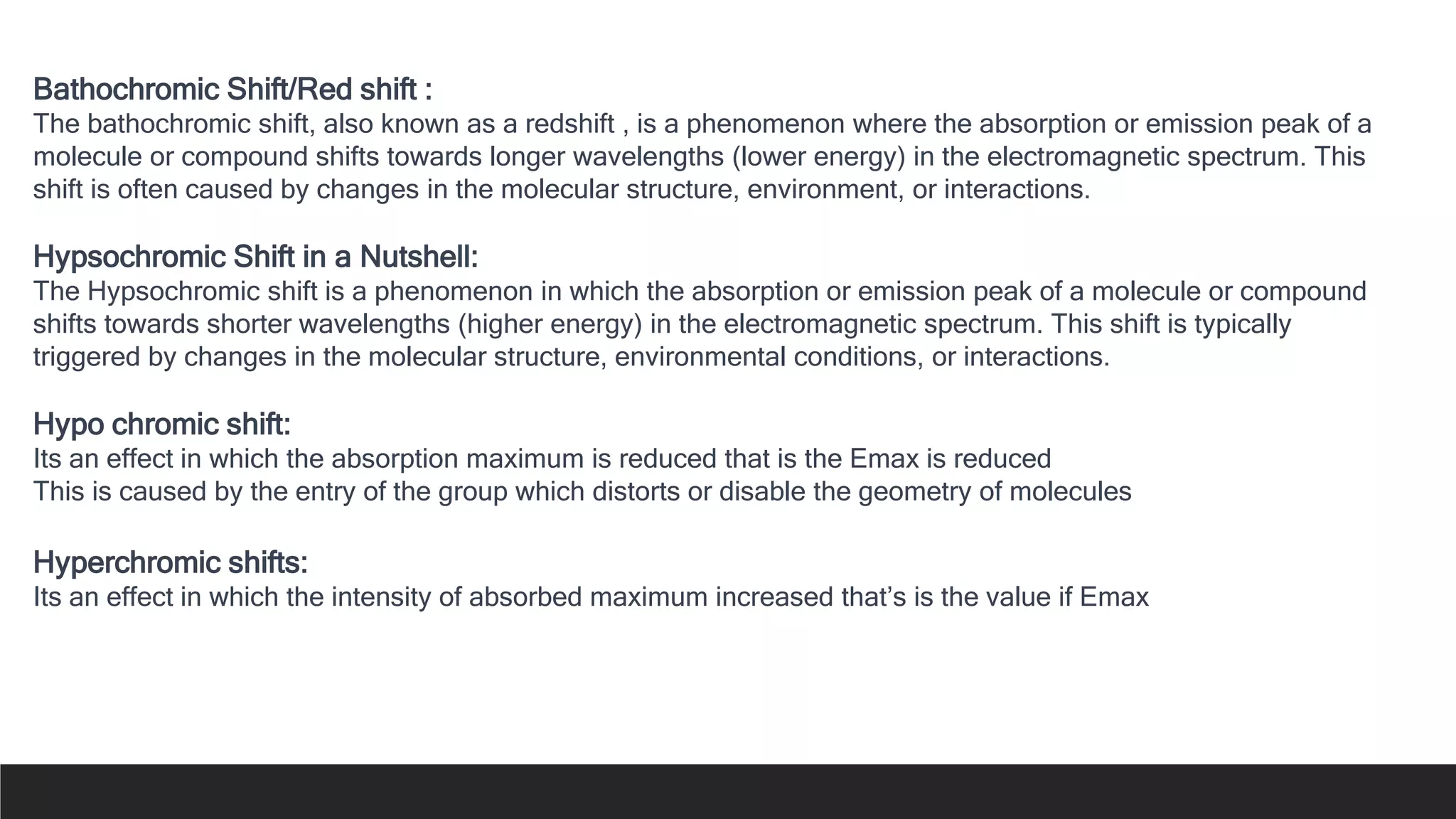 Bathochromic Shift/Red shift :
The bathochromic shift, also known as a redshift , is a phenomenon where the absorption or emission peak of a
molecule or compound shifts towards longer wavelengths (lower energy) in the electromagnetic spectrum. This
shift is often caused by changes in the molecular structure, environment, or interactions.
Hypsochromic Shift in a Nutshell:
The Hypsochromic shift is a phenomenon in which the absorption or emission peak of a molecule or compound
shifts towards shorter wavelengths (higher energy) in the electromagnetic spectrum. This shift is typically
triggered by changes in the molecular structure, environmental conditions, or interactions.
Hypo chromic shift:
Its an effect in which the absorption maximum is reduced that is the Emax is reduced
This is caused by the entry of the group which distorts or disable the geometry of molecules
Hyperchromic shifts:
Its an effect in which the intensity of absorbed maximum increased that’s is the value if Emax
 