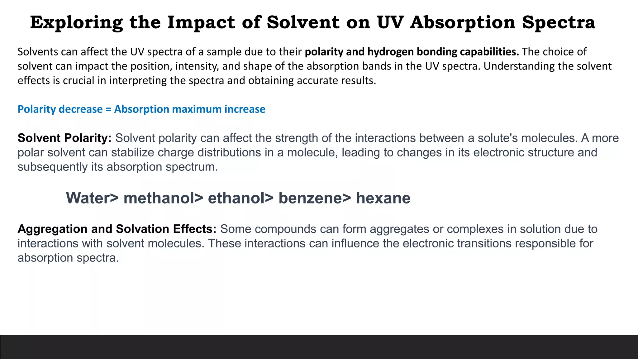 Exploring the Impact of Solvent on UV Absorption Spectra
Solvents can affect the UV spectra of a sample due to their polarity and hydrogen bonding capabilities. The choice of
solvent can impact the position, intensity, and shape of the absorption bands in the UV spectra. Understanding the solvent
effects is crucial in interpreting the spectra and obtaining accurate results.
Polarity decrease = Absorption maximum increase
Solvent Polarity: Solvent polarity can affect the strength of the interactions between a solute's molecules. A more
polar solvent can stabilize charge distributions in a molecule, leading to changes in its electronic structure and
subsequently its absorption spectrum.
Water> methanol> ethanol> benzene> hexane
Aggregation and Solvation Effects: Some compounds can form aggregates or complexes in solution due to
interactions with solvent molecules. These interactions can influence the electronic transitions responsible for
absorption spectra.
 