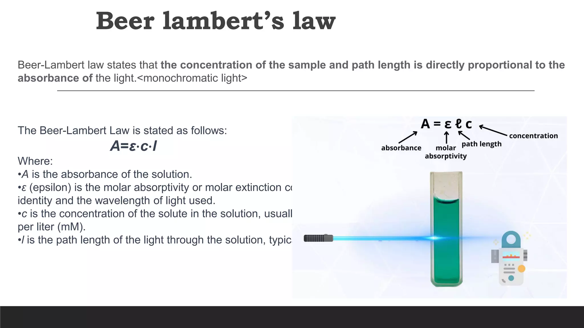 Beer lambert’s law
Beer-Lambert law states that the concentration of the sample and path length is directly proportional to the
absorbance of the light.<monochromatic light>
The Beer-Lambert Law is stated as follows:
A=ε⋅c⋅l
Where:
•A is the absorbance of the solution.
•ε (epsilon) is the molar absorptivity or molar extinction coefficient, a constant that depends on the substance's
identity and the wavelength of light used.
•c is the concentration of the solute in the solution, usually expressed in units like moles per liter (M) or millimoles
per liter (mM).
•l is the path length of the light through the solution, typically measured in centimeters.
 