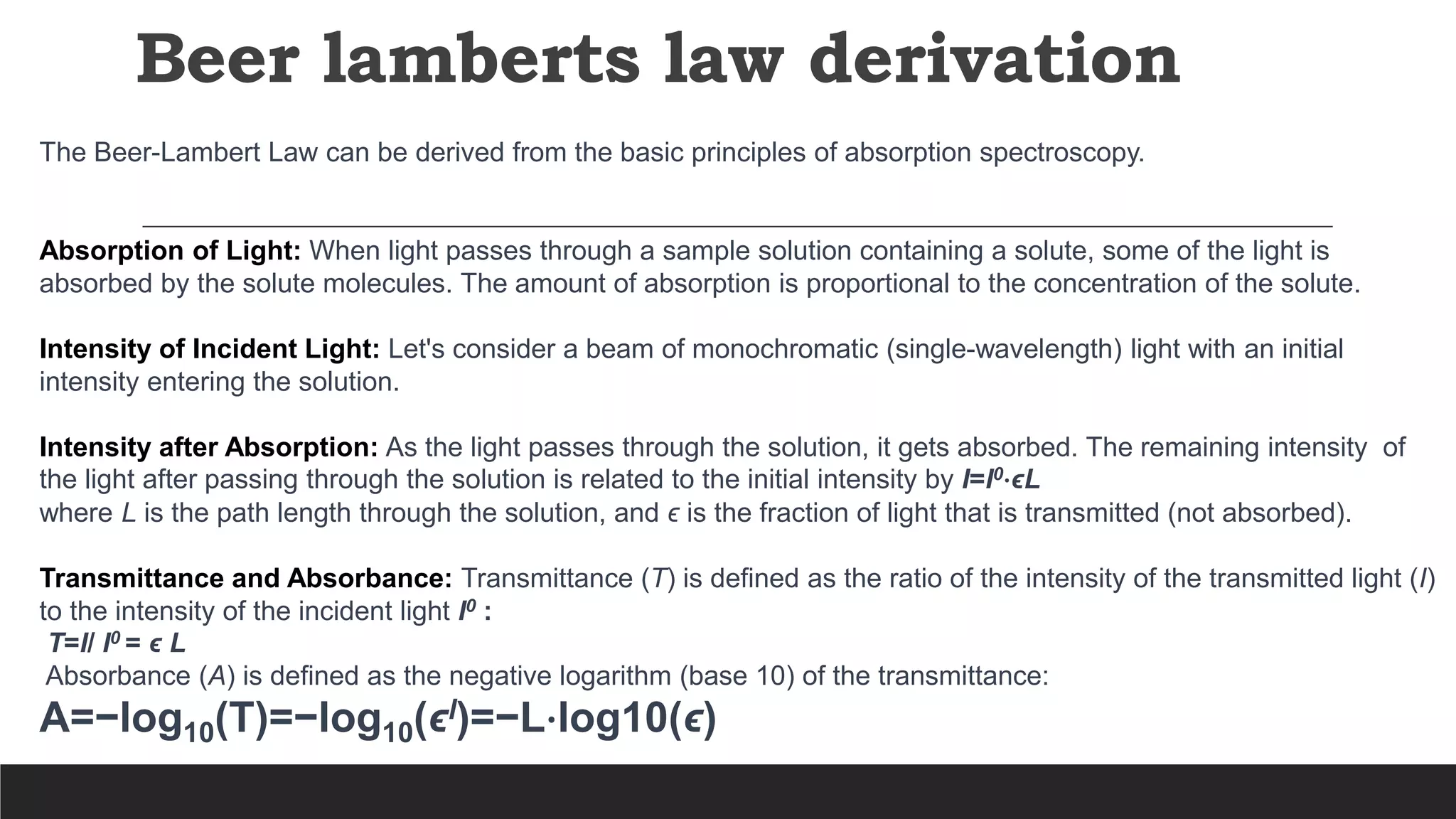 Beer lamberts law derivation
The Beer-Lambert Law can be derived from the basic principles of absorption spectroscopy.
Absorption of Light: When light passes through a sample solution containing a solute, some of the light is
absorbed by the solute molecules. The amount of absorption is proportional to the concentration of the solute.
Intensity of Incident Light: Let's consider a beam of monochromatic (single-wavelength) light with an initial
intensity entering the solution.
Intensity after Absorption: As the light passes through the solution, it gets absorbed. The remaining intensity of
the light after passing through the solution is related to the initial intensity by I=I0⋅ϵL
where L is the path length through the solution, and ϵ is the fraction of light that is transmitted (not absorbed).
Transmittance and Absorbance: Transmittance (T) is defined as the ratio of the intensity of the transmitted light (I)
to the intensity of the incident light I0 :
T=​I​/ I0 = ϵ L
Absorbance (A) is defined as the negative logarithm (base 10) of the transmittance:
A=−log10(T)=−log10(ϵl)=−L⋅log10(ϵ)
 