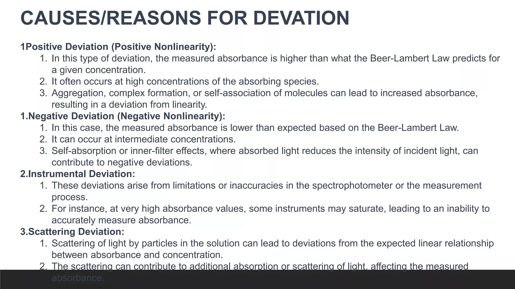 CAUSES/REASONS FOR DEVATION
1Positive Deviation (Positive Nonlinearity):
1. In this type of deviation, the measured absorbance is higher than what the Beer-Lambert Law predicts for
a given concentration.
2. It often occurs at high concentrations of the absorbing species.
3. Aggregation, complex formation, or self-association of molecules can lead to increased absorbance,
resulting in a deviation from linearity.
1.Negative Deviation (Negative Nonlinearity):
1. In this case, the measured absorbance is lower than expected based on the Beer-Lambert Law.
2. It can occur at intermediate concentrations.
3. Self-absorption or inner-filter effects, where absorbed light reduces the intensity of incident light, can
contribute to negative deviations.
2.Instrumental Deviation:
1. These deviations arise from limitations or inaccuracies in the spectrophotometer or the measurement
process.
2. For instance, at very high absorbance values, some instruments may saturate, leading to an inability to
accurately measure absorbance.
3.Scattering Deviation:
1. Scattering of light by particles in the solution can lead to deviations from the expected linear relationship
between absorbance and concentration.
2. The scattering can contribute to additional absorption or scattering of light, affecting the measured
absorbance.
 