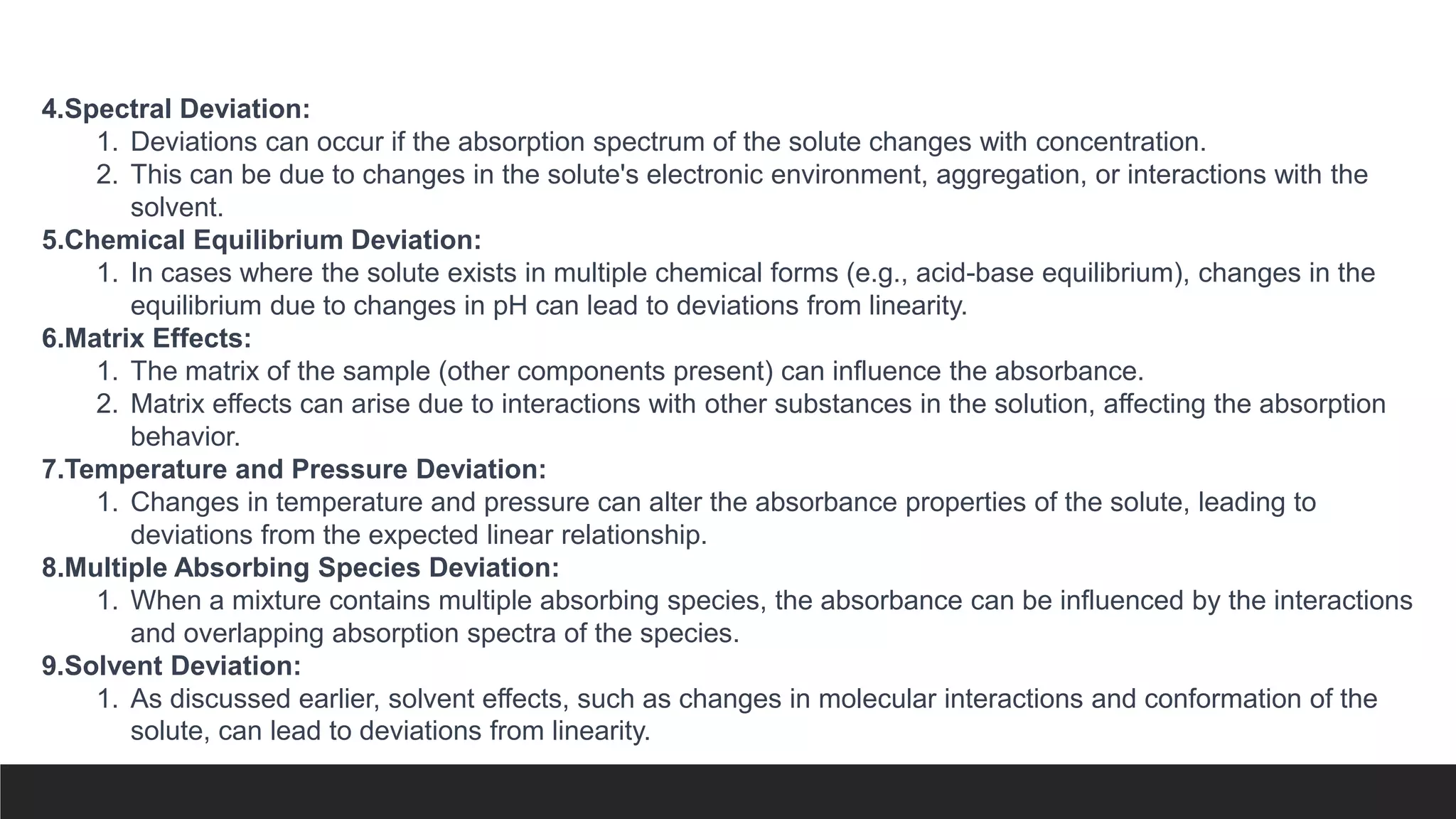 4.Spectral Deviation:
1. Deviations can occur if the absorption spectrum of the solute changes with concentration.
2. This can be due to changes in the solute's electronic environment, aggregation, or interactions with the
solvent.
5.Chemical Equilibrium Deviation:
1. In cases where the solute exists in multiple chemical forms (e.g., acid-base equilibrium), changes in the
equilibrium due to changes in pH can lead to deviations from linearity.
6.Matrix Effects:
1. The matrix of the sample (other components present) can influence the absorbance.
2. Matrix effects can arise due to interactions with other substances in the solution, affecting the absorption
behavior.
7.Temperature and Pressure Deviation:
1. Changes in temperature and pressure can alter the absorbance properties of the solute, leading to
deviations from the expected linear relationship.
8.Multiple Absorbing Species Deviation:
1. When a mixture contains multiple absorbing species, the absorbance can be influenced by the interactions
and overlapping absorption spectra of the species.
9.Solvent Deviation:
1. As discussed earlier, solvent effects, such as changes in molecular interactions and conformation of the
solute, can lead to deviations from linearity.
 
