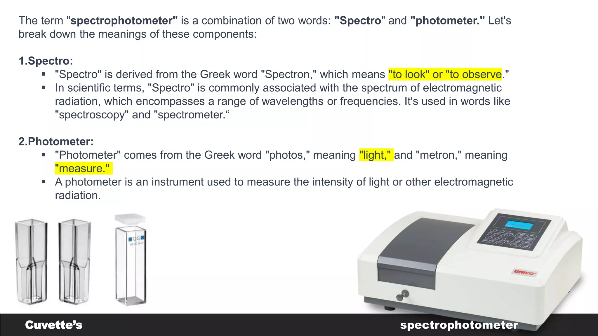 The term "spectrophotometer" is a combination of two words: "Spectro" and "photometer." Let's
break down the meanings of these components:
1.Spectro:
 "Spectro" is derived from the Greek word "Spectron," which means "to look" or "to observe."
 In scientific terms, "Spectro" is commonly associated with the spectrum of electromagnetic
radiation, which encompasses a range of wavelengths or frequencies. It's used in words like
"spectroscopy" and "spectrometer.“
2.Photometer:
 "Photometer" comes from the Greek word "photos," meaning "light," and "metron," meaning
"measure."
 A photometer is an instrument used to measure the intensity of light or other electromagnetic
radiation.
Cuvette’s spectrophotometer
 