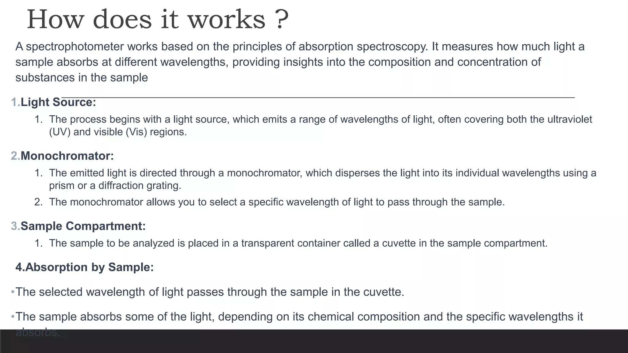 How does it works ?
A spectrophotometer works based on the principles of absorption spectroscopy. It measures how much light a
sample absorbs at different wavelengths, providing insights into the composition and concentration of
substances in the sample
1.Light Source:
1. The process begins with a light source, which emits a range of wavelengths of light, often covering both the ultraviolet
(UV) and visible (Vis) regions.
2.Monochromator:
1. The emitted light is directed through a monochromator, which disperses the light into its individual wavelengths using a
prism or a diffraction grating.
2. The monochromator allows you to select a specific wavelength of light to pass through the sample.
3.Sample Compartment:
1. The sample to be analyzed is placed in a transparent container called a cuvette in the sample compartment.
4.Absorption by Sample:
•The selected wavelength of light passes through the sample in the cuvette.
•The sample absorbs some of the light, depending on its chemical composition and the specific wavelengths it
absorbs.
 