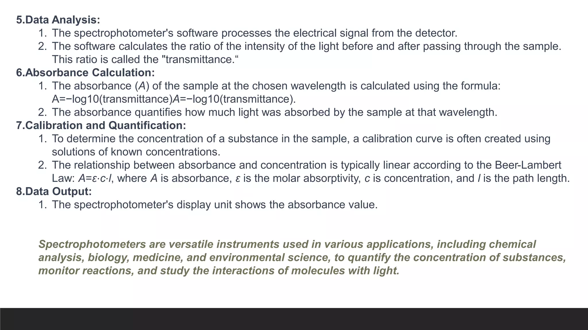 5.Data Analysis:
1. The spectrophotometer's software processes the electrical signal from the detector.
2. The software calculates the ratio of the intensity of the light before and after passing through the sample.
This ratio is called the "transmittance.“
6.Absorbance Calculation:
1. The absorbance (A) of the sample at the chosen wavelength is calculated using the formula:
A=−log10(transmittance)A=−log10​(transmittance).
2. The absorbance quantifies how much light was absorbed by the sample at that wavelength.
7.Calibration and Quantification:
1. To determine the concentration of a substance in the sample, a calibration curve is often created using
solutions of known concentrations.
2. The relationship between absorbance and concentration is typically linear according to the Beer-Lambert
Law: A=ε⋅c⋅l, where A is absorbance, ε is the molar absorptivity, c is concentration, and l is the path length.
8.Data Output:
1. The spectrophotometer's display unit shows the absorbance value.
Spectrophotometers are versatile instruments used in various applications, including chemical
analysis, biology, medicine, and environmental science, to quantify the concentration of substances,
monitor reactions, and study the interactions of molecules with light.
 