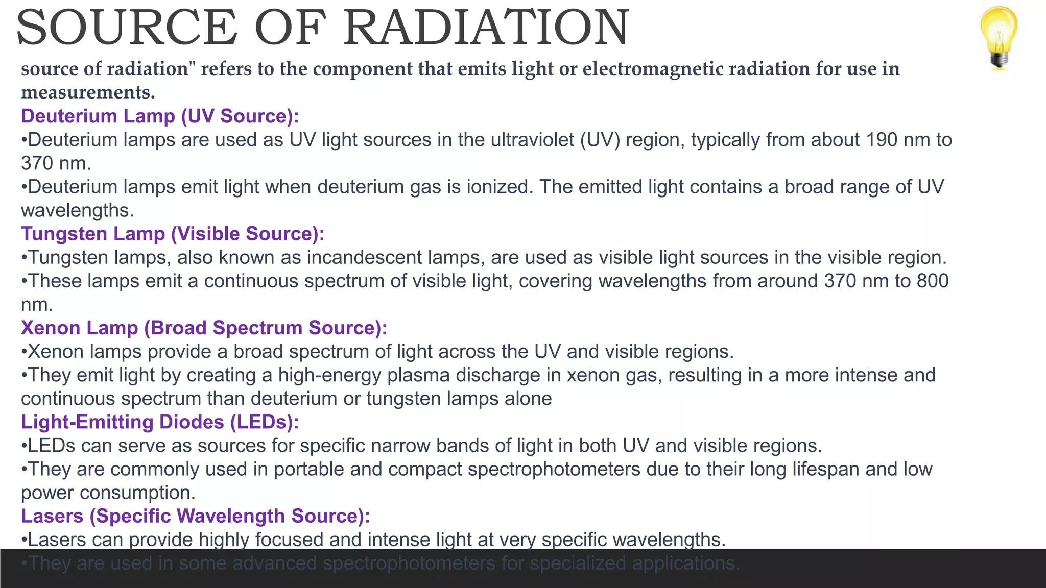 SOURCE OF RADIATION
source of radiation" refers to the component that emits light or electromagnetic radiation for use in
measurements.
Deuterium Lamp (UV Source):
•Deuterium lamps are used as UV light sources in the ultraviolet (UV) region, typically from about 190 nm to
370 nm.
•Deuterium lamps emit light when deuterium gas is ionized. The emitted light contains a broad range of UV
wavelengths.
Tungsten Lamp (Visible Source):
•Tungsten lamps, also known as incandescent lamps, are used as visible light sources in the visible region.
•These lamps emit a continuous spectrum of visible light, covering wavelengths from around 370 nm to 800
nm.
Xenon Lamp (Broad Spectrum Source):
•Xenon lamps provide a broad spectrum of light across the UV and visible regions.
•They emit light by creating a high-energy plasma discharge in xenon gas, resulting in a more intense and
continuous spectrum than deuterium or tungsten lamps alone
Light-Emitting Diodes (LEDs):
•LEDs can serve as sources for specific narrow bands of light in both UV and visible regions.
•They are commonly used in portable and compact spectrophotometers due to their long lifespan and low
power consumption.
Lasers (Specific Wavelength Source):
•Lasers can provide highly focused and intense light at very specific wavelengths.
•They are used in some advanced spectrophotometers for specialized applications.
 