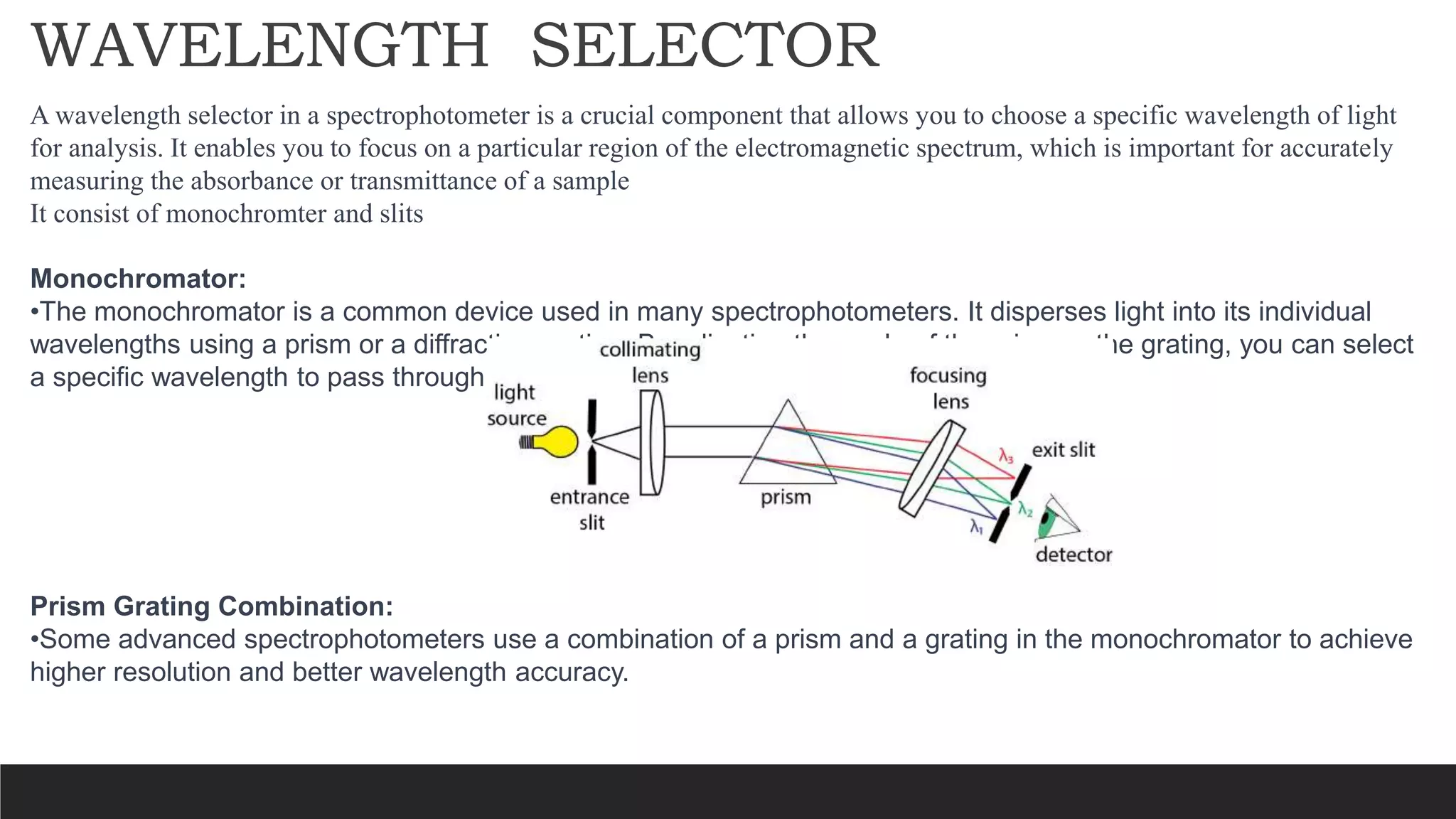 WAVELENGTH SELECTOR
A wavelength selector in a spectrophotometer is a crucial component that allows you to choose a specific wavelength of light
for analysis. It enables you to focus on a particular region of the electromagnetic spectrum, which is important for accurately
measuring the absorbance or transmittance of a sample
It consist of monochromter and slits
Monochromator:
•The monochromator is a common device used in many spectrophotometers. It disperses light into its individual
wavelengths using a prism or a diffraction grating. By adjusting the angle of the prism or the grating, you can select
a specific wavelength to pass through the sample.
Prism Grating Combination:
•Some advanced spectrophotometers use a combination of a prism and a grating in the monochromator to achieve
higher resolution and better wavelength accuracy.
 