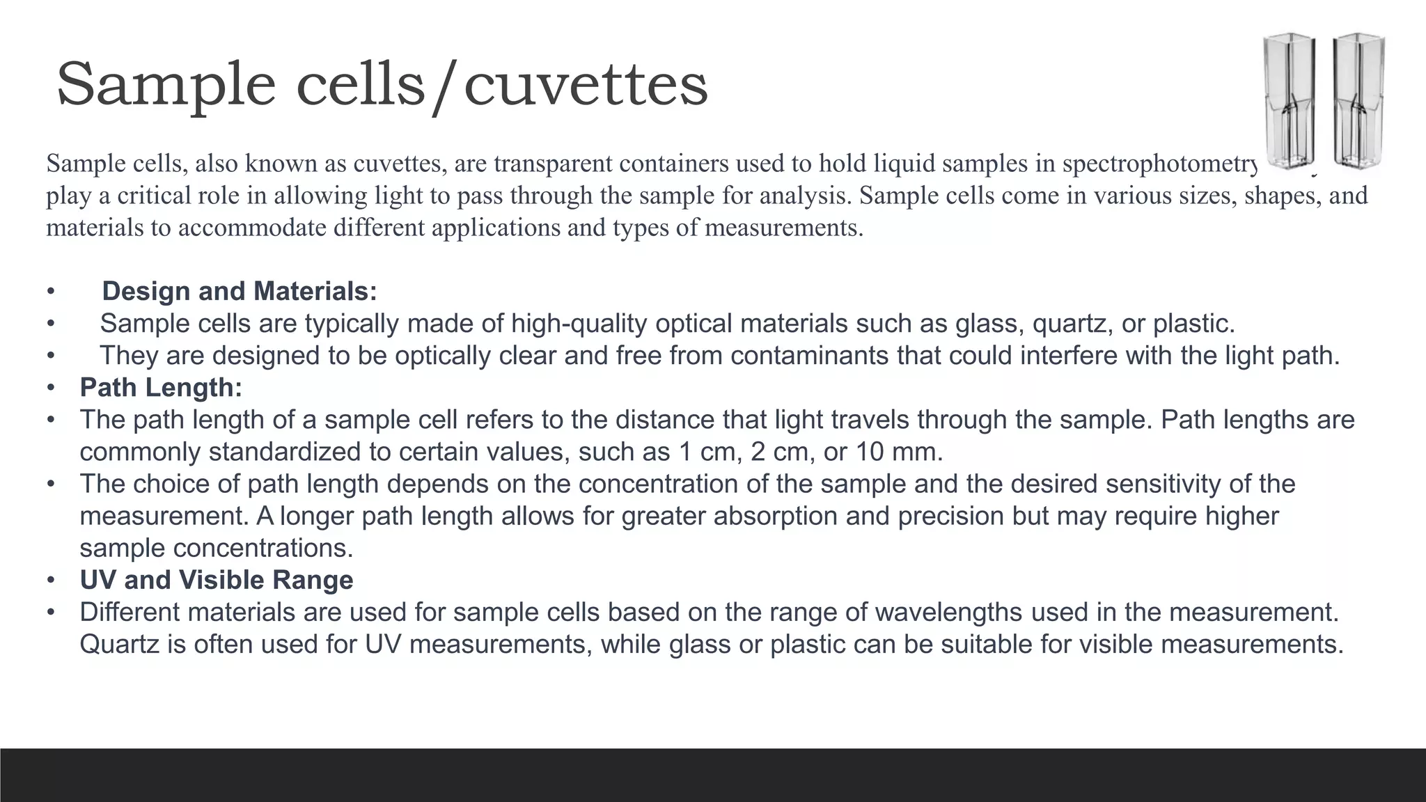 Sample cells/cuvettes
Sample cells, also known as cuvettes, are transparent containers used to hold liquid samples in spectrophotometry They
play a critical role in allowing light to pass through the sample for analysis. Sample cells come in various sizes, shapes, and
materials to accommodate different applications and types of measurements.
• Design and Materials:
• Sample cells are typically made of high-quality optical materials such as glass, quartz, or plastic.
• They are designed to be optically clear and free from contaminants that could interfere with the light path.
• Path Length:
• The path length of a sample cell refers to the distance that light travels through the sample. Path lengths are
commonly standardized to certain values, such as 1 cm, 2 cm, or 10 mm.
• The choice of path length depends on the concentration of the sample and the desired sensitivity of the
measurement. A longer path length allows for greater absorption and precision but may require higher
sample concentrations.
• UV and Visible Range
• Different materials are used for sample cells based on the range of wavelengths used in the measurement.
Quartz is often used for UV measurements, while glass or plastic can be suitable for visible measurements.
 
