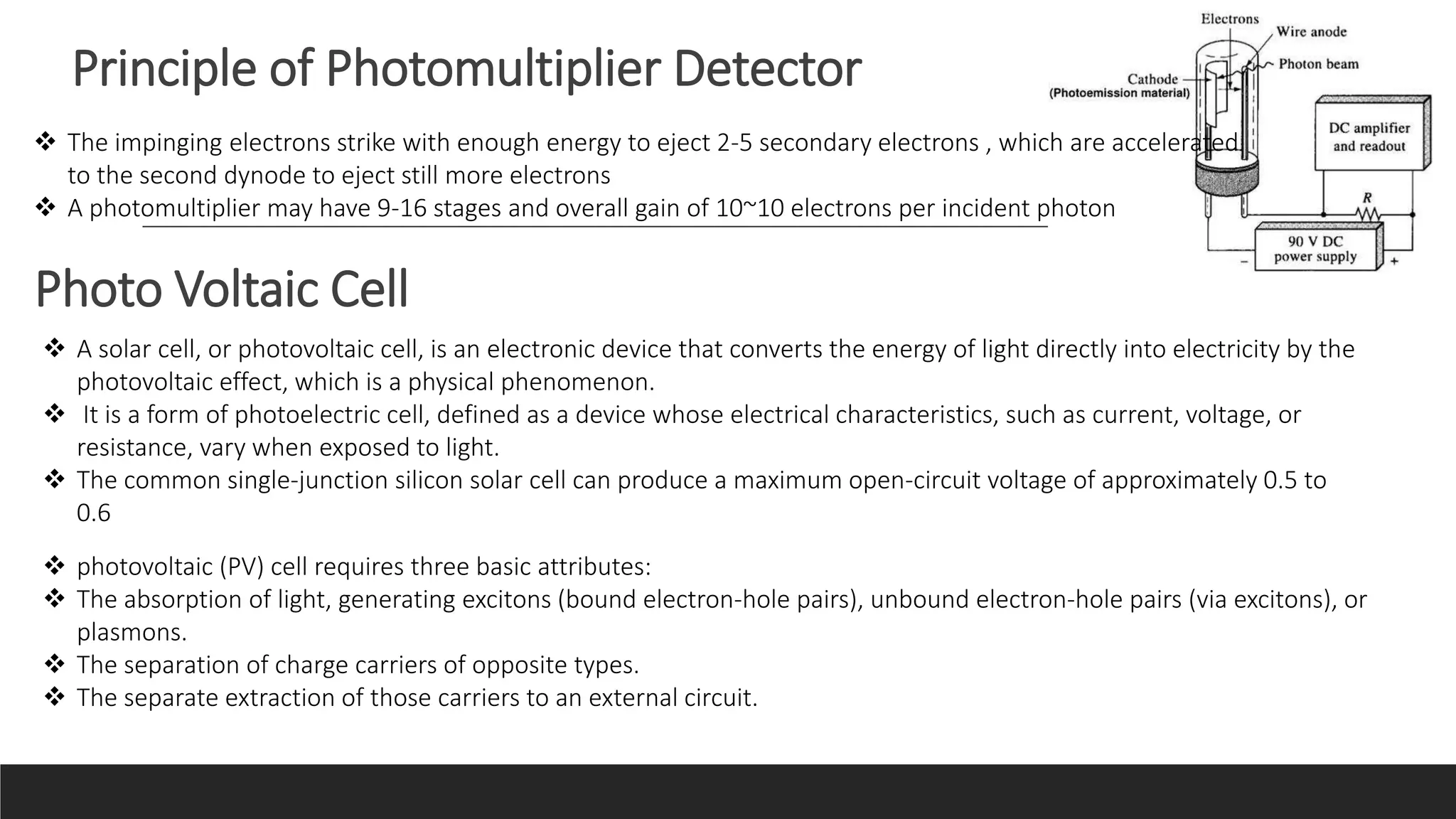 Principle of Photomultiplier Detector
 The impinging electrons strike with enough energy to eject 2-5 secondary electrons , which are accelerated
to the second dynode to eject still more electrons
 A photomultiplier may have 9-16 stages and overall gain of 10~10 electrons per incident photon
Photo Voltaic Cell
 A solar cell, or photovoltaic cell, is an electronic device that converts the energy of light directly into electricity by the
photovoltaic effect, which is a physical phenomenon.
 It is a form of photoelectric cell, defined as a device whose electrical characteristics, such as current, voltage, or
resistance, vary when exposed to light.
 The common single-junction silicon solar cell can produce a maximum open-circuit voltage of approximately 0.5 to
0.6
 photovoltaic (PV) cell requires three basic attributes:
 The absorption of light, generating excitons (bound electron-hole pairs), unbound electron-hole pairs (via excitons), or
plasmons.
 The separation of charge carriers of opposite types.
 The separate extraction of those carriers to an external circuit.
 