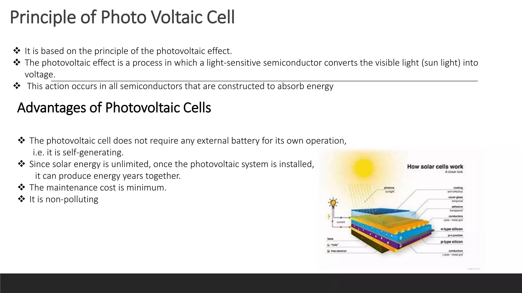 Principle of Photo Voltaic Cell
 It is based on the principle of the photovoltaic effect.
 The photovoltaic effect is a process in which a light-sensitive semiconductor converts the visible light (sun light) into
voltage.
 This action occurs in all semiconductors that are constructed to absorb energy
Advantages of Photovoltaic Cells
 The photovoltaic cell does not require any external battery for its own operation,
i.e. it is self-generating.
 Since solar energy is unlimited, once the photovoltaic system is installed,
it can produce energy years together.
 The maintenance cost is minimum.
 It is non-polluting
 