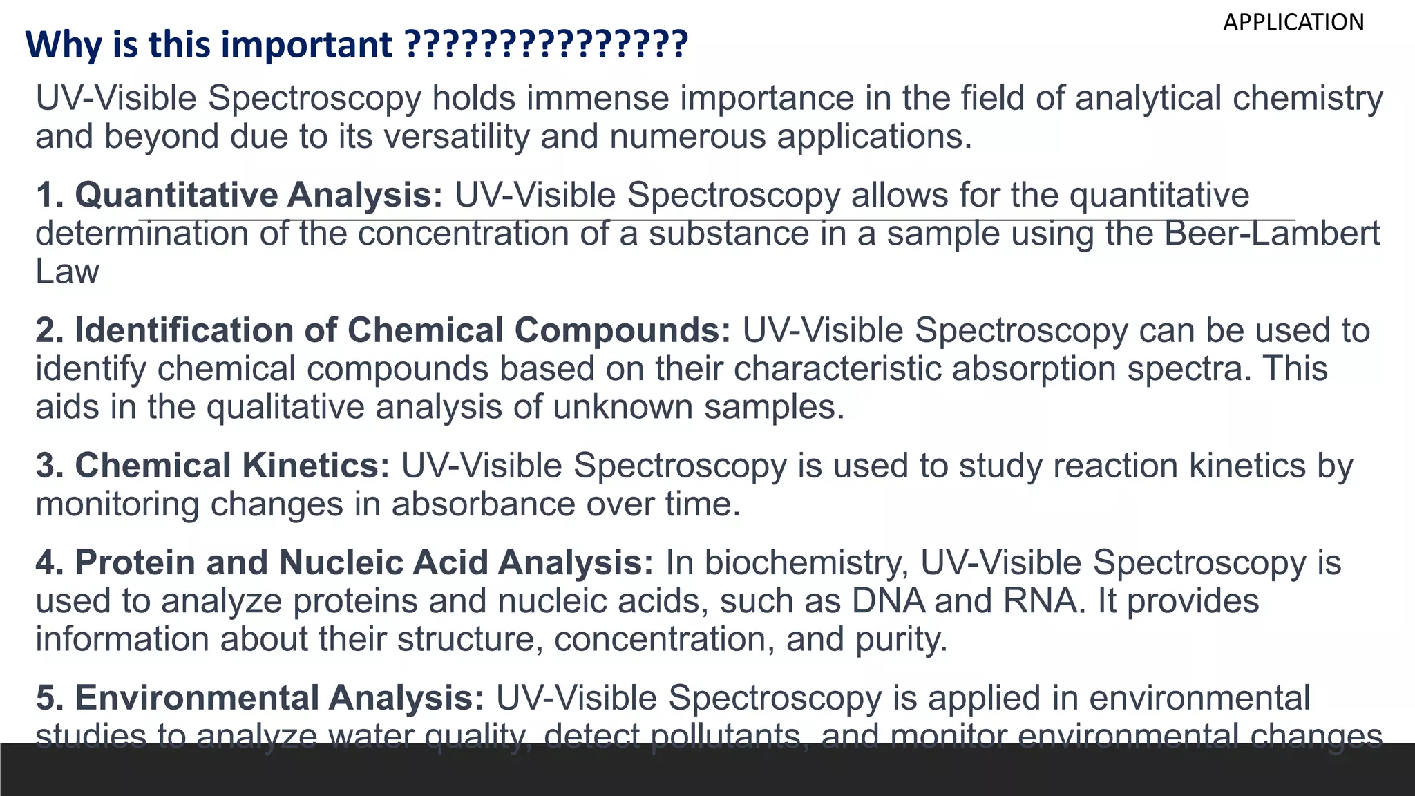 UV-Visible Spectroscopy holds immense importance in the field of analytical chemistry
and beyond due to its versatility and numerous applications.
1. Quantitative Analysis: UV-Visible Spectroscopy allows for the quantitative
determination of the concentration of a substance in a sample using the Beer-Lambert
Law
2. Identification of Chemical Compounds: UV-Visible Spectroscopy can be used to
identify chemical compounds based on their characteristic absorption spectra. This
aids in the qualitative analysis of unknown samples.
3. Chemical Kinetics: UV-Visible Spectroscopy is used to study reaction kinetics by
monitoring changes in absorbance over time.
4. Protein and Nucleic Acid Analysis: In biochemistry, UV-Visible Spectroscopy is
used to analyze proteins and nucleic acids, such as DNA and RNA. It provides
information about their structure, concentration, and purity.
5. Environmental Analysis: UV-Visible Spectroscopy is applied in environmental
studies to analyze water quality, detect pollutants, and monitor environmental changes
Why is this important ???????????????
APPLICATION
 