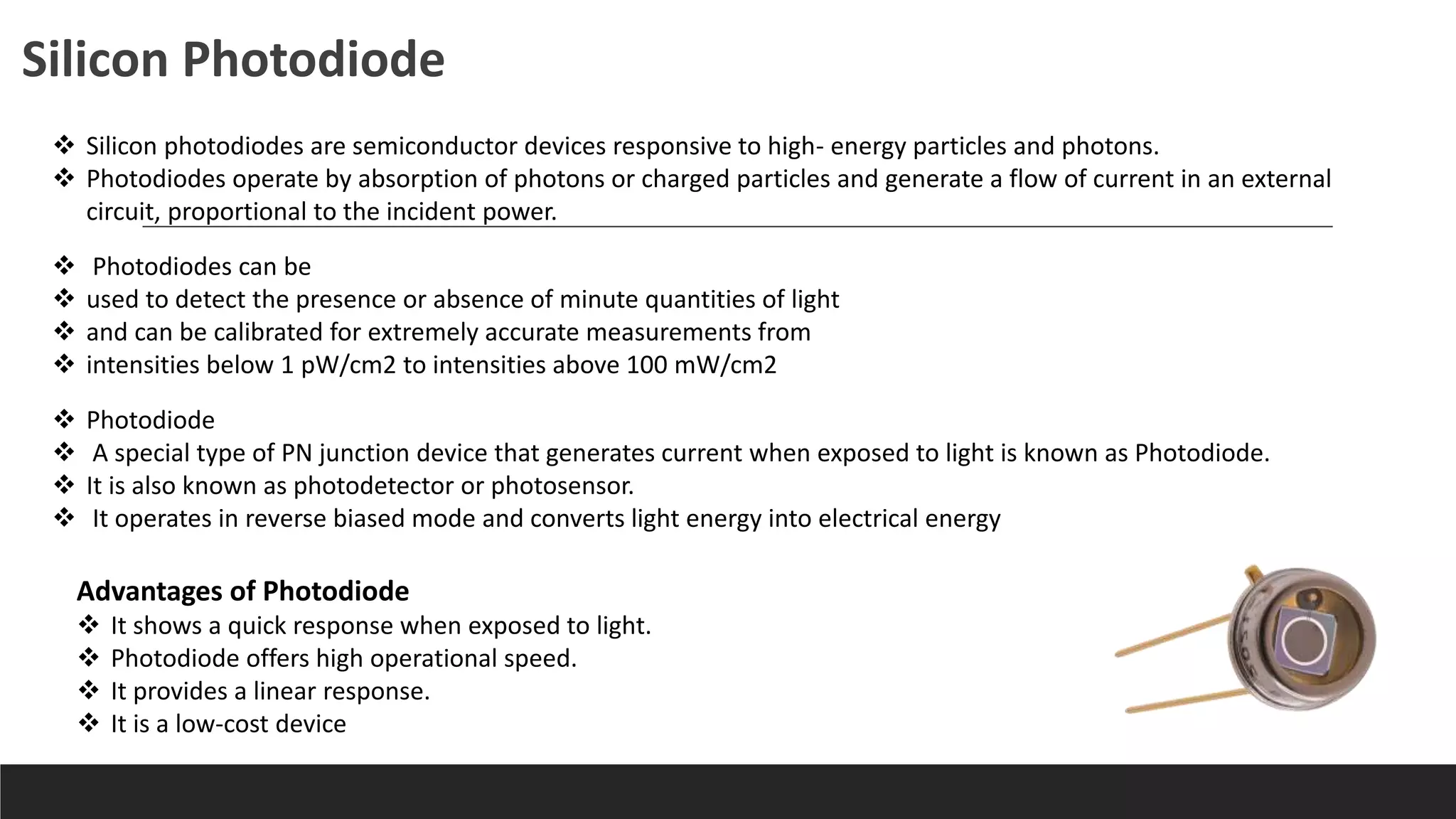  Silicon photodiodes are semiconductor devices responsive to high- energy particles and photons.
 Photodiodes operate by absorption of photons or charged particles and generate a flow of current in an external
circuit, proportional to the incident power.
 Photodiodes can be
 used to detect the presence or absence of minute quantities of light
 and can be calibrated for extremely accurate measurements from
 intensities below 1 pW/cm2 to intensities above 100 mW/cm2
Silicon Photodiode
 Photodiode
 A special type of PN junction device that generates current when exposed to light is known as Photodiode.
 It is also known as photodetector or photosensor.
 It operates in reverse biased mode and converts light energy into electrical energy
Advantages of Photodiode
 It shows a quick response when exposed to light.
 Photodiode offers high operational speed.
 It provides a linear response.
 It is a low-cost device
 