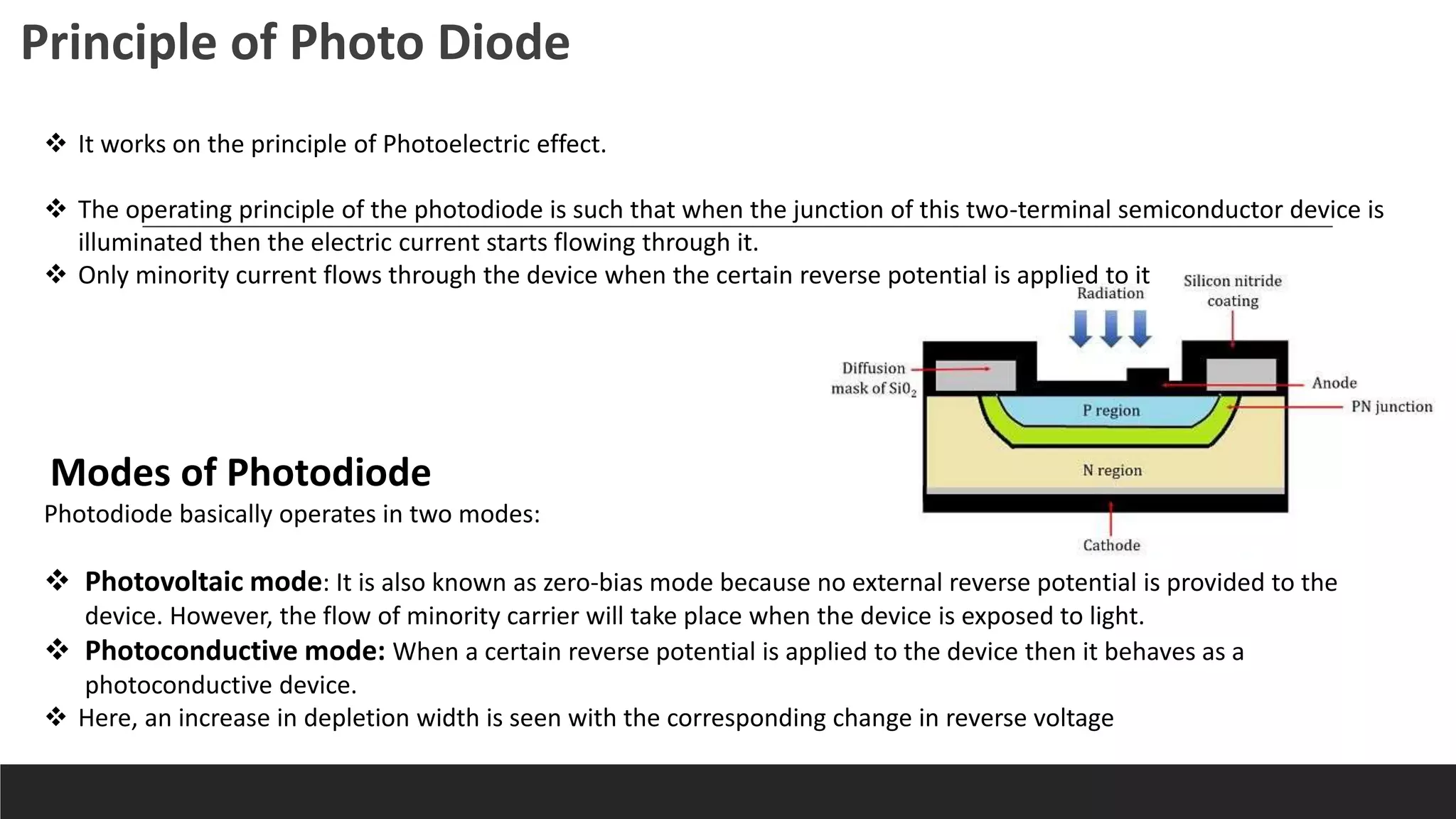  It works on the principle of Photoelectric effect.
 The operating principle of the photodiode is such that when the junction of this two-terminal semiconductor device is
illuminated then the electric current starts flowing through it.
 Only minority current flows through the device when the certain reverse potential is applied to it
Principle of Photo Diode
Modes of Photodiode
Photodiode basically operates in two modes:
 Photovoltaic mode: It is also known as zero-bias mode because no external reverse potential is provided to the
device. However, the flow of minority carrier will take place when the device is exposed to light.
 Photoconductive mode: When a certain reverse potential is applied to the device then it behaves as a
photoconductive device.
 Here, an increase in depletion width is seen with the corresponding change in reverse voltage
 