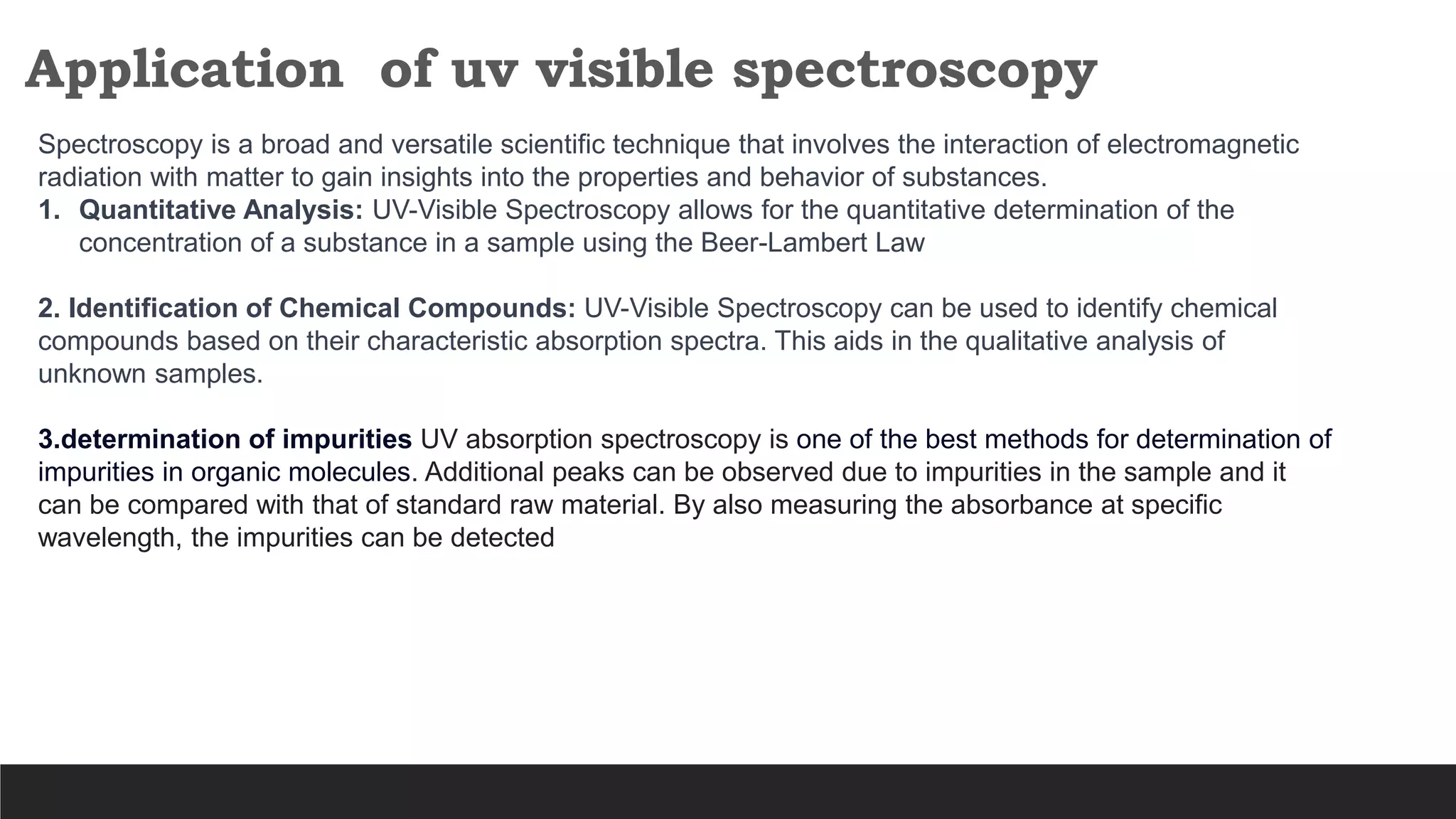 Application of uv visible spectroscopy
Spectroscopy is a broad and versatile scientific technique that involves the interaction of electromagnetic
radiation with matter to gain insights into the properties and behavior of substances.
1. Quantitative Analysis: UV-Visible Spectroscopy allows for the quantitative determination of the
concentration of a substance in a sample using the Beer-Lambert Law
2. Identification of Chemical Compounds: UV-Visible Spectroscopy can be used to identify chemical
compounds based on their characteristic absorption spectra. This aids in the qualitative analysis of
unknown samples.
3.determination of impurities UV absorption spectroscopy is one of the best methods for determination of
impurities in organic molecules. Additional peaks can be observed due to impurities in the sample and it
can be compared with that of standard raw material. By also measuring the absorbance at specific
wavelength, the impurities can be detected
 