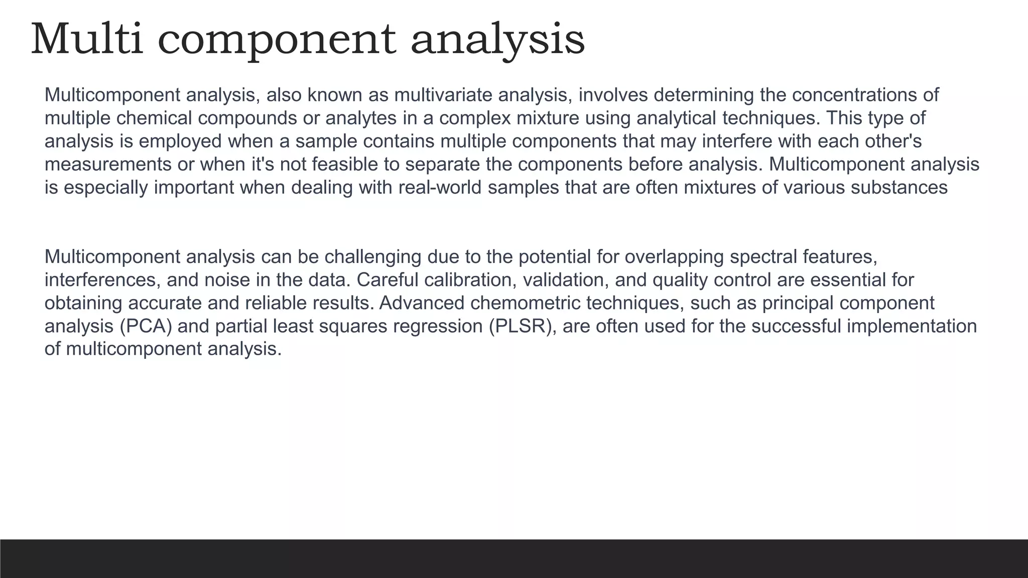 Multi component analysis
Multicomponent analysis, also known as multivariate analysis, involves determining the concentrations of
multiple chemical compounds or analytes in a complex mixture using analytical techniques. This type of
analysis is employed when a sample contains multiple components that may interfere with each other's
measurements or when it's not feasible to separate the components before analysis. Multicomponent analysis
is especially important when dealing with real-world samples that are often mixtures of various substances
Multicomponent analysis can be challenging due to the potential for overlapping spectral features,
interferences, and noise in the data. Careful calibration, validation, and quality control are essential for
obtaining accurate and reliable results. Advanced chemometric techniques, such as principal component
analysis (PCA) and partial least squares regression (PLSR), are often used for the successful implementation
of multicomponent analysis.
 