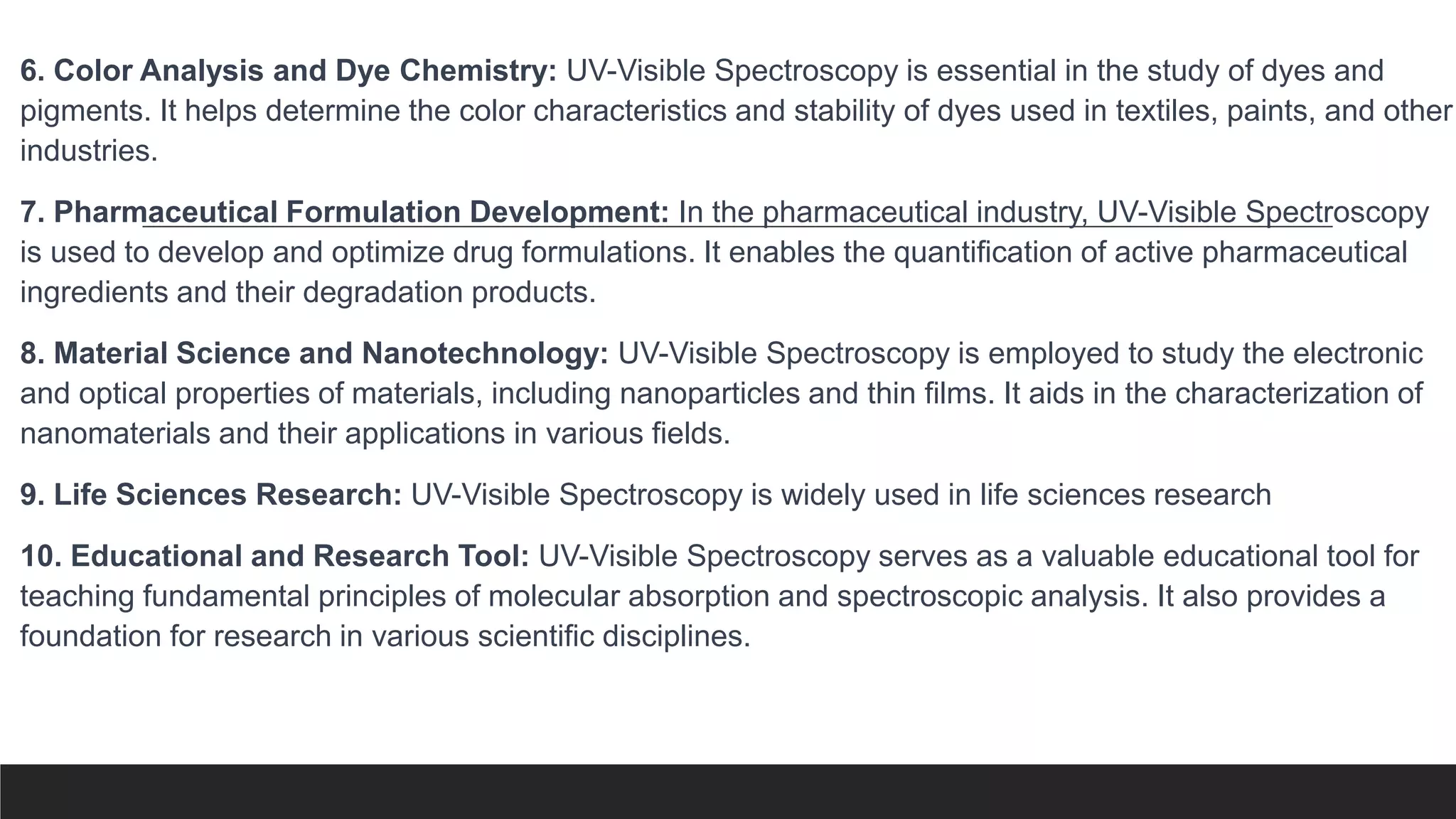 6. Color Analysis and Dye Chemistry: UV-Visible Spectroscopy is essential in the study of dyes and
pigments. It helps determine the color characteristics and stability of dyes used in textiles, paints, and other
industries.
7. Pharmaceutical Formulation Development: In the pharmaceutical industry, UV-Visible Spectroscopy
is used to develop and optimize drug formulations. It enables the quantification of active pharmaceutical
ingredients and their degradation products.
8. Material Science and Nanotechnology: UV-Visible Spectroscopy is employed to study the electronic
and optical properties of materials, including nanoparticles and thin films. It aids in the characterization of
nanomaterials and their applications in various fields.
9. Life Sciences Research: UV-Visible Spectroscopy is widely used in life sciences research
10. Educational and Research Tool: UV-Visible Spectroscopy serves as a valuable educational tool for
teaching fundamental principles of molecular absorption and spectroscopic analysis. It also provides a
foundation for research in various scientific disciplines.
 