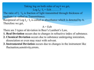 Taking log on both sides of eq 6 we get,
Log I0 / It = Ecb………7
The ratio of It / I0 is fraction of light transmitted through thickness of
medium i.e. called as Transmittance.
Reciprocal of Log Io / It is called as absorbance which is denoted by A.
Therefore we get,
A = Ecb
There are 3 types of deviation in Beer’s Lambert’s Law,
1. Real Deviation occurs due to changes in refractive index of substance.
2. Chemical Deviation occurs due to substance undergoing ionization,
dissociation or even may react with solvent.
3. Instrumental Deviation occurs due to changes in the instrument like
fluctuation,sensitivity,errors.
 