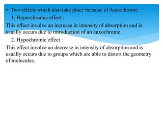  Two effects which also take place because of Auxochrome :
1. Hyperchromic effect :
This effect involve an increase in intensity of absorption and is
usually occurs due to introduction of an auxochrome.
2. Hypochromic effect :
This effect involve an decrease in intensity of absorption and is
usually occurs due to groups which are able to distort the geometry
of molecules.
 