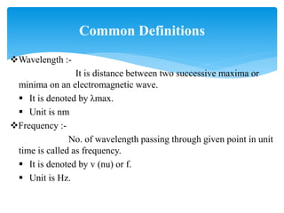 Wavelength :-
It is distance between two successive maxima or
minima on an electromagnetic wave.
 It is denoted by λmax.
 Unit is nm
Frequency :-
No. of wavelength passing through given point in unit
time is called as frequency.
 It is denoted by v (nu) or f.
 Unit is Hz.
Common Definitions
 