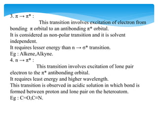 3. π → π* :
This transition involves excitation of electron from
bonding π orbital to an antibonding π* orbital.
It is considered as non-polar transition and it is solvent
independent.
It requires lesser energy than n → σ* transition.
Eg : Alkene,Alkyne.
4. n → π* :
This transition involves excitation of lone pair
electron to the π* antibonding orbital.
It requires least energy and higher wavelength.
This transition is observed in acidic solution in which bond is
formed between proton and lone pair on the heteroatom.
Eg : C=O,C≡N.
 