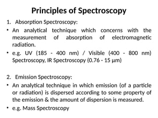 1. Absorption Spectroscopy:
• An analytical technique which concerns with the
measurement of absorption of electromagnetic
radiation.
• e.g. UV (185 - 400 nm) / Visible (400 - 800 nm)
Spectroscopy, IR Spectroscopy (0.76 - 15 μm)
2. Emission Spectroscopy:
• An analytical technique in which emission (of a particle
or radiation) is dispersed according to some property of
the emission & the amount of dispersion is measured.
• e.g. Mass Spectroscopy
Principles of Spectroscopy
 